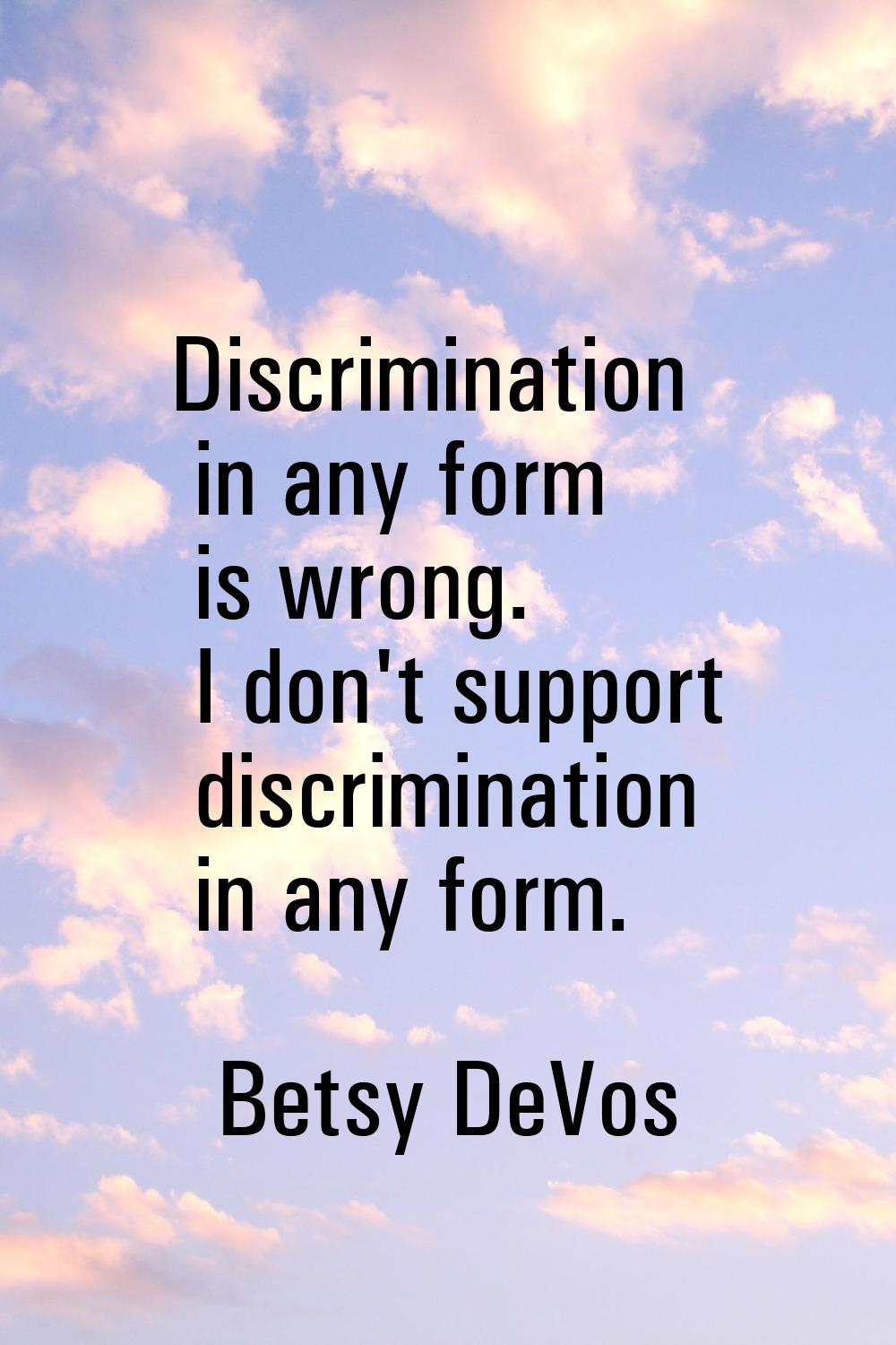 Discrimination in any form is wrong. I don't support discrimination in any form.