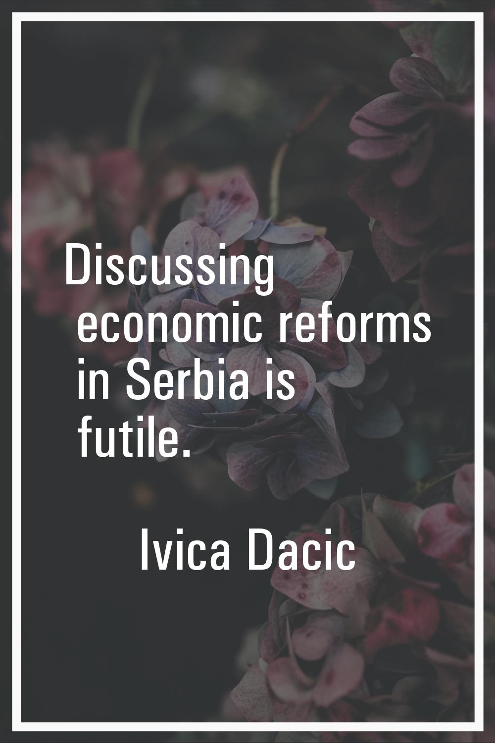 Discussing economic reforms in Serbia is futile.