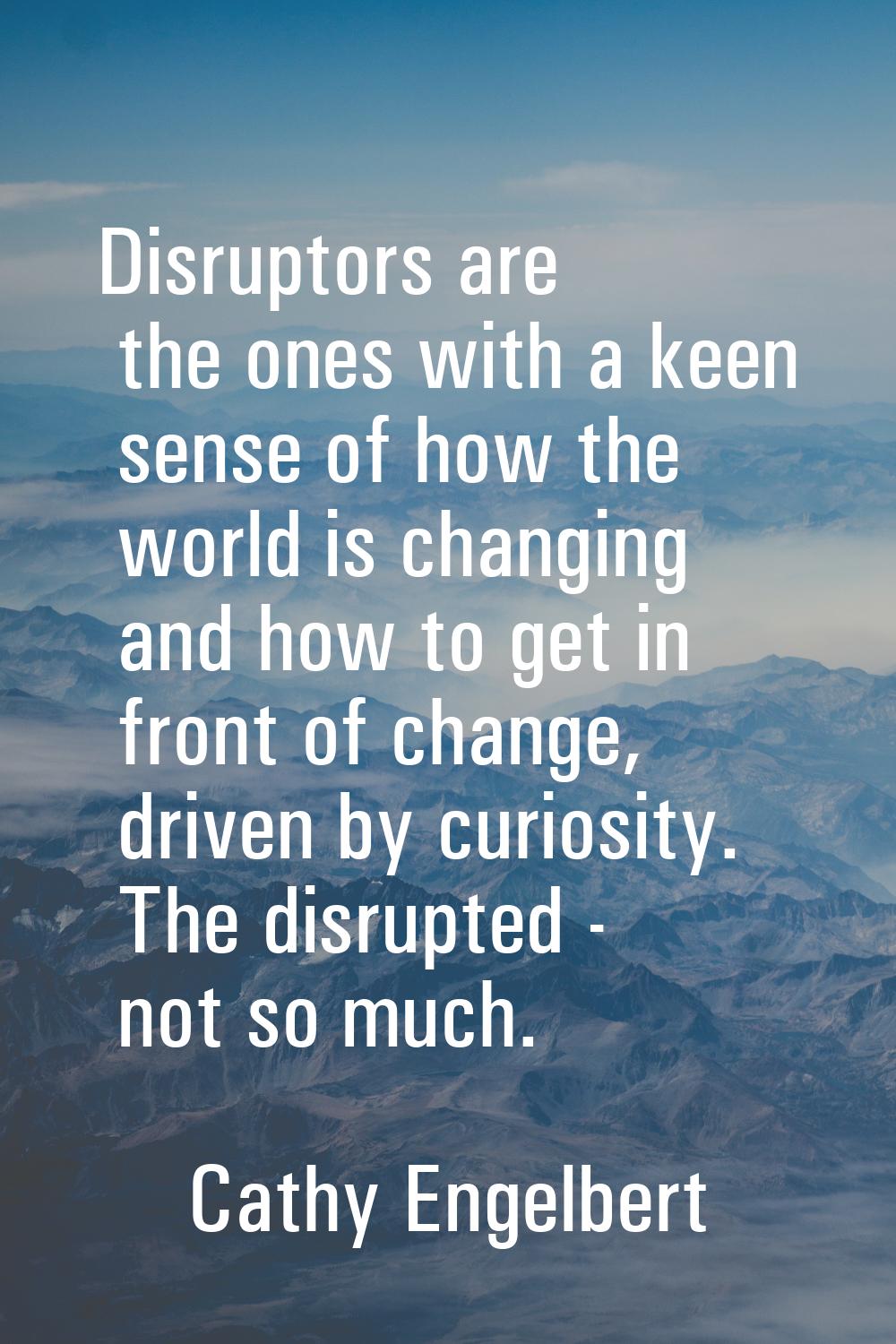Disruptors are the ones with a keen sense of how the world is changing and how to get in front of c