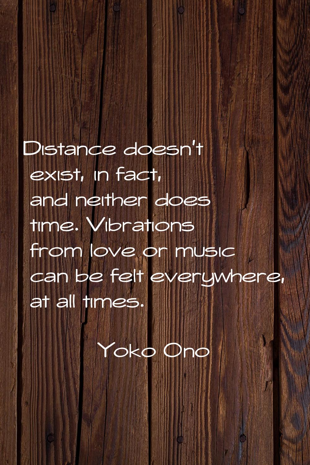 Distance doesn't exist, in fact, and neither does time. Vibrations from love or music can be felt e