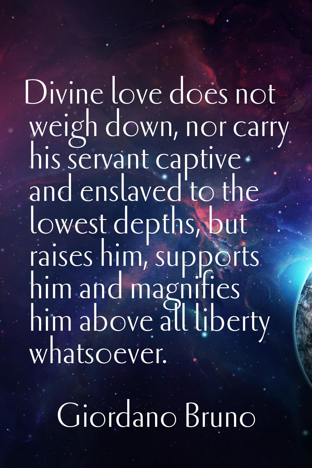 Divine love does not weigh down, nor carry his servant captive and enslaved to the lowest depths, b