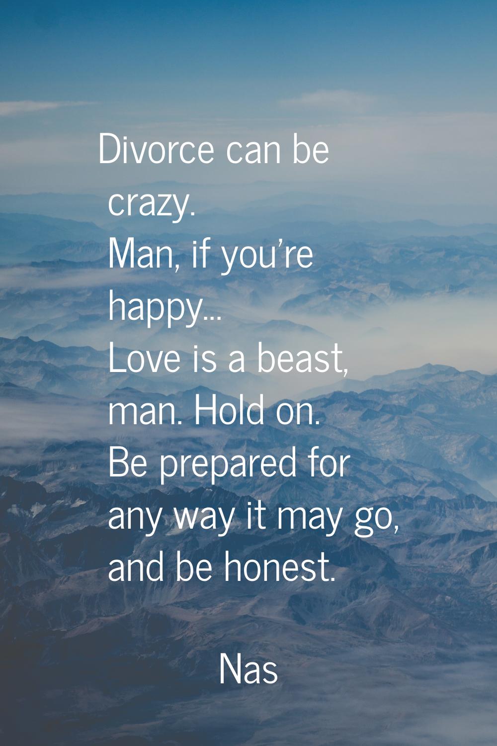 Divorce can be crazy. Man, if you're happy... Love is a beast, man. Hold on. Be prepared for any wa