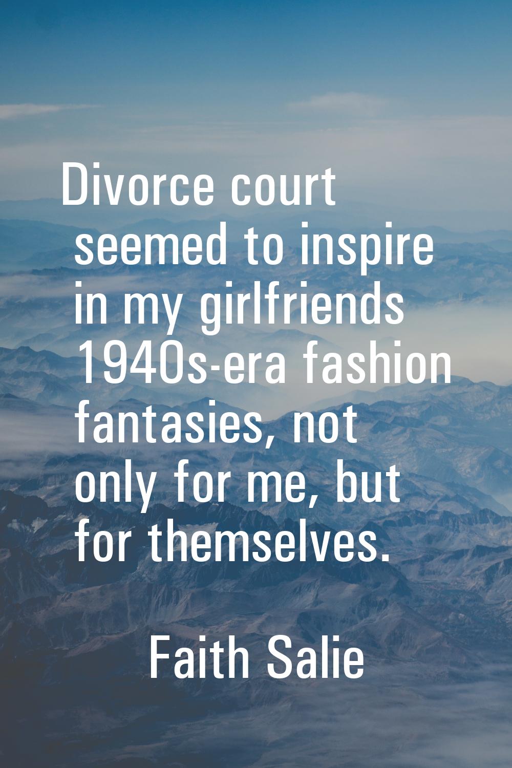 Divorce court seemed to inspire in my girlfriends 1940s-era fashion fantasies, not only for me, but