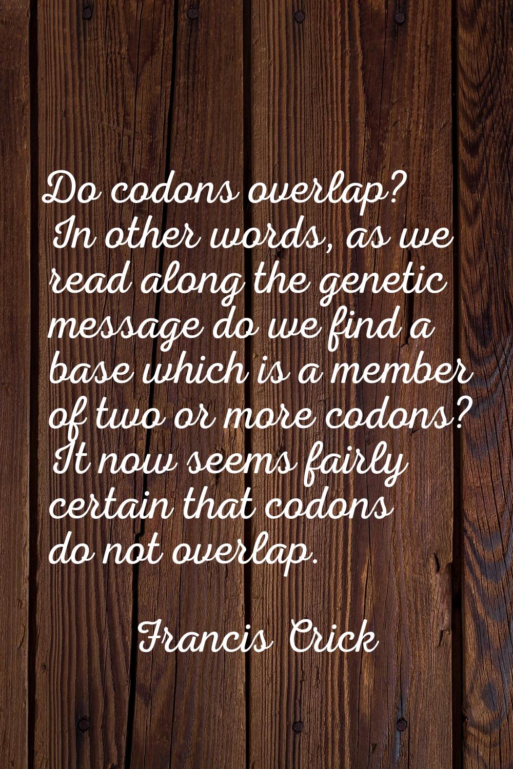 Do codons overlap? In other words, as we read along the genetic message do we find a base which is 