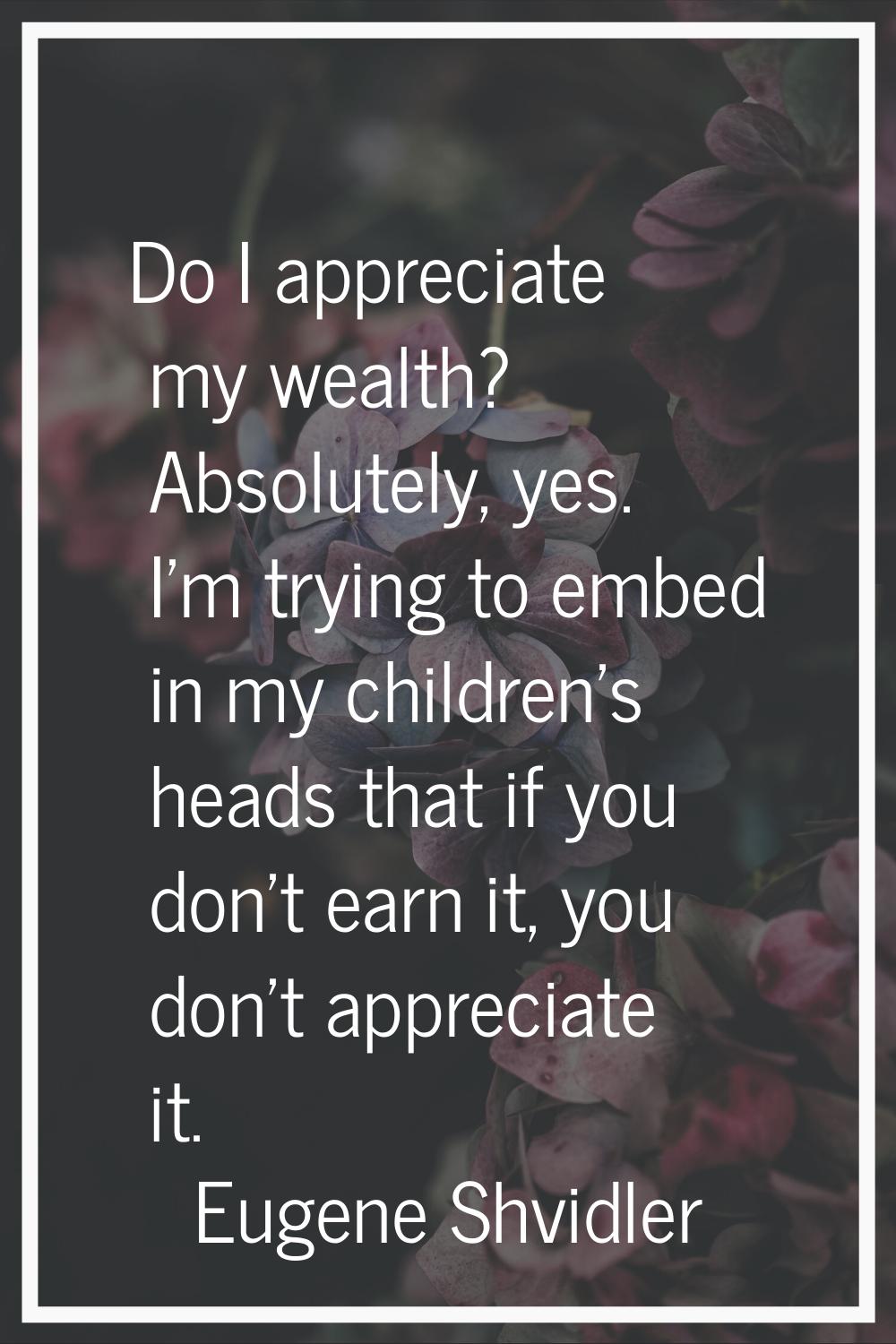 Do I appreciate my wealth? Absolutely, yes. I'm trying to embed in my children's heads that if you 