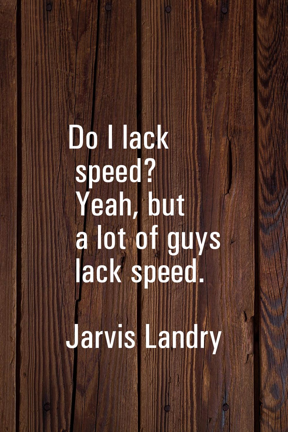 Do I lack speed? Yeah, but a lot of guys lack speed.