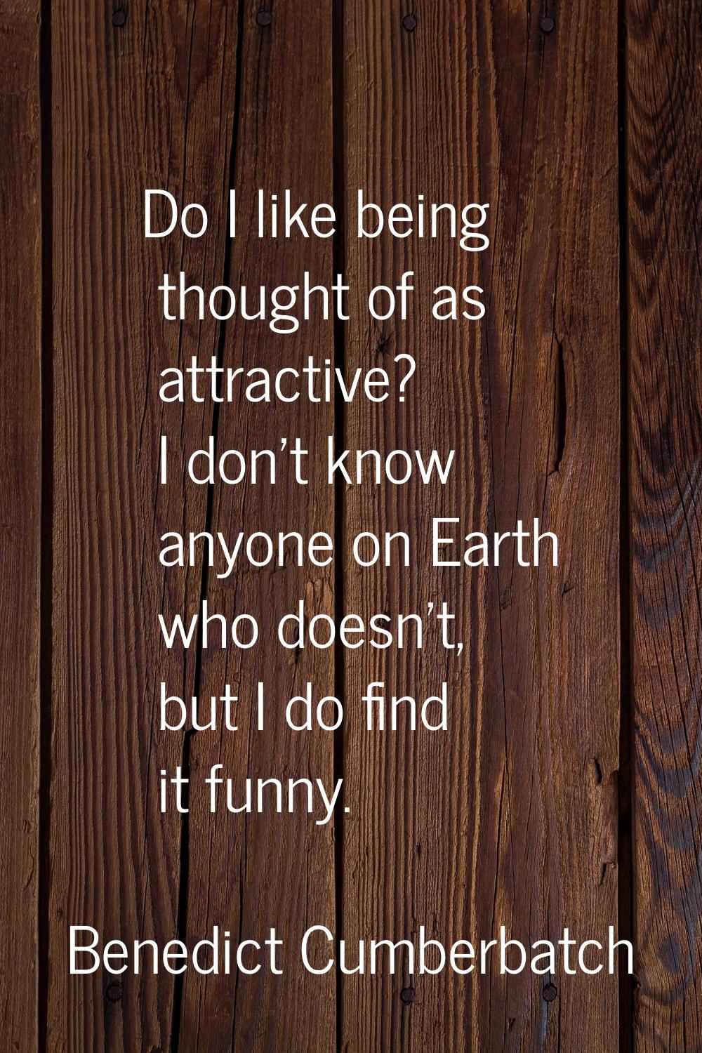 Do I like being thought of as attractive? I don't know anyone on Earth who doesn't, but I do find i