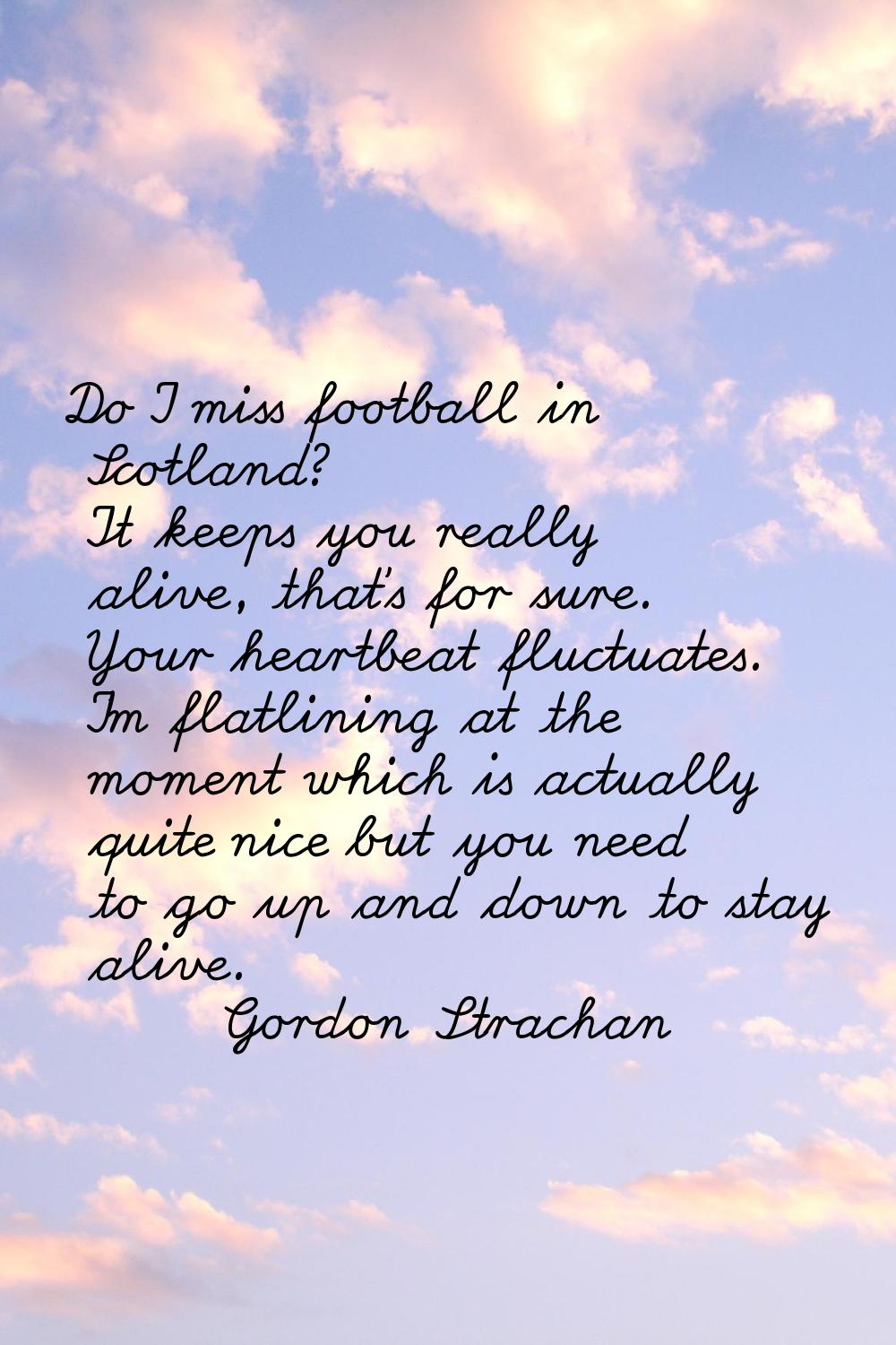 Do I miss football in Scotland? It keeps you really alive, that's for sure. Your heartbeat fluctuat