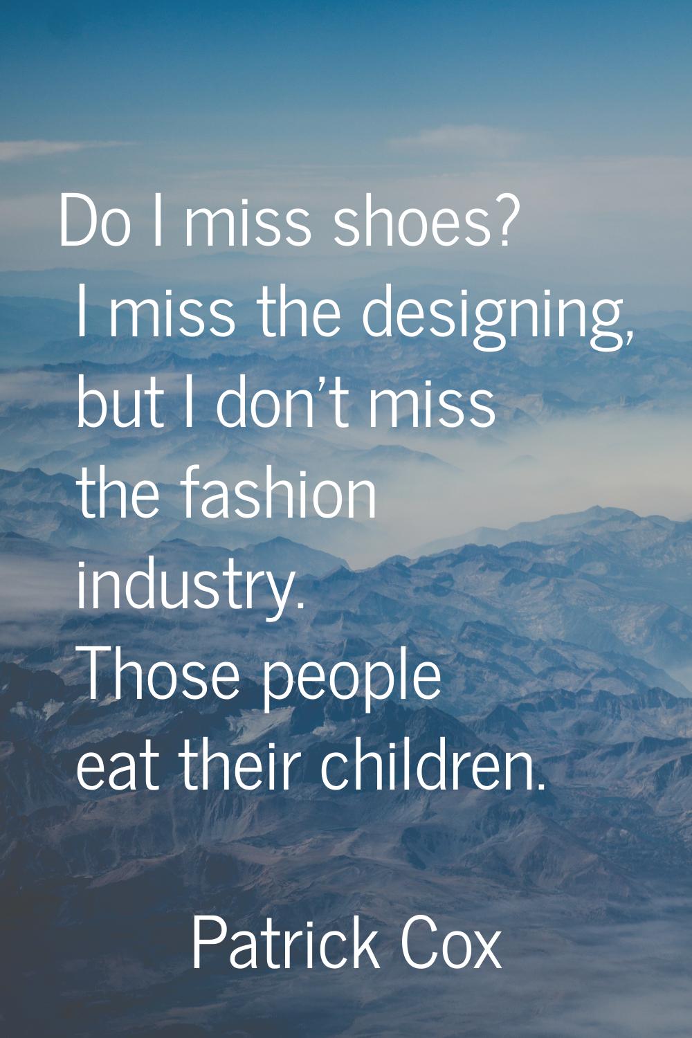 Do I miss shoes? I miss the designing, but I don't miss the fashion industry. Those people eat thei