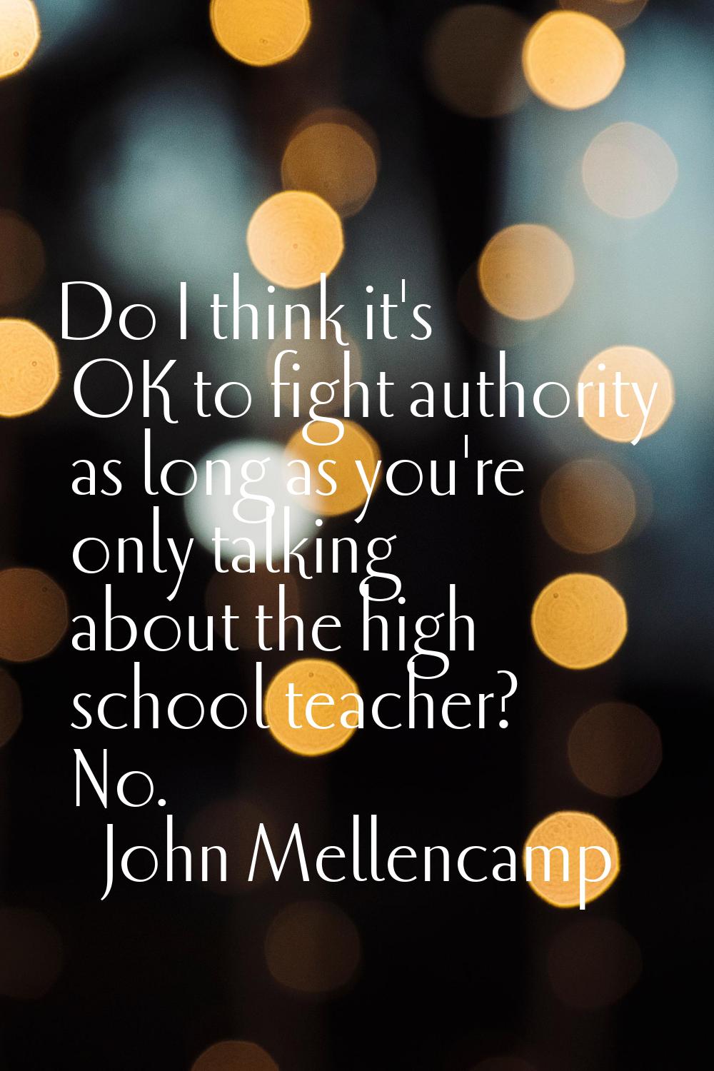 Do I think it's OK to fight authority as long as you're only talking about the high school teacher?