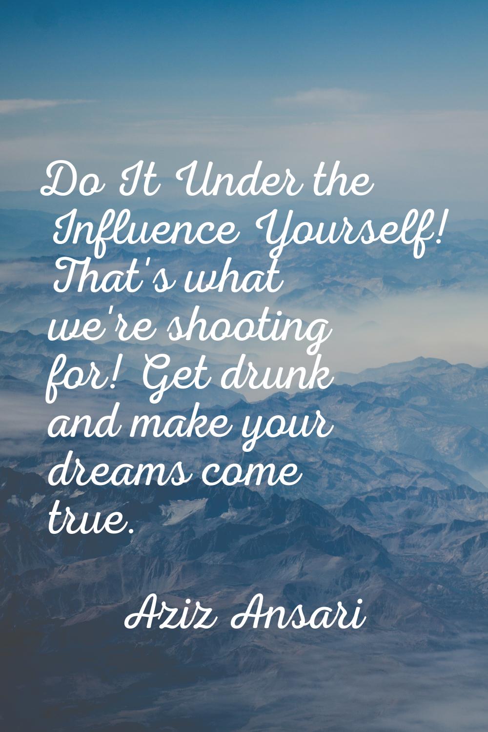 Do It Under the Influence Yourself! That's what we're shooting for! Get drunk and make your dreams 