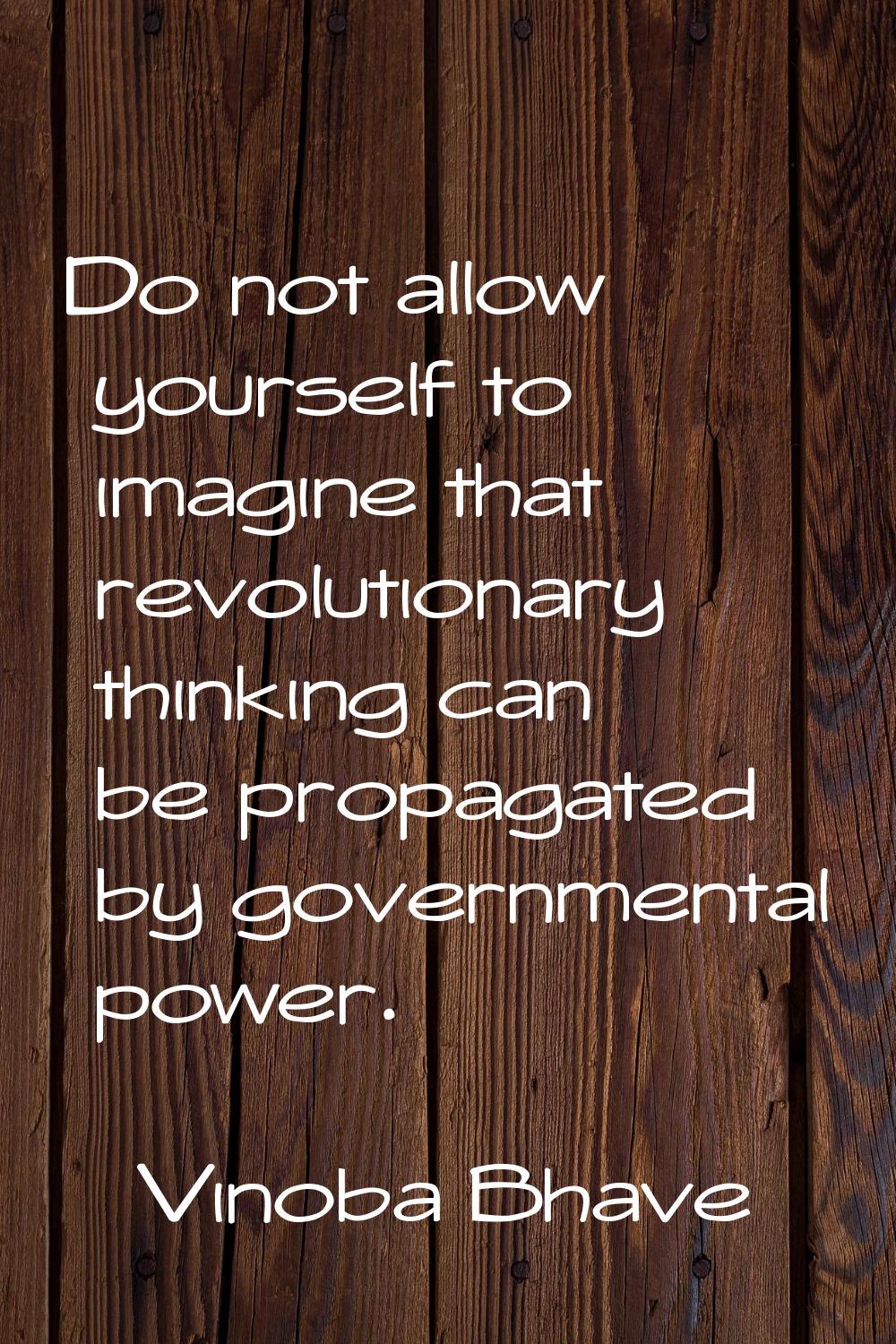 Do not allow yourself to imagine that revolutionary thinking can be propagated by governmental powe