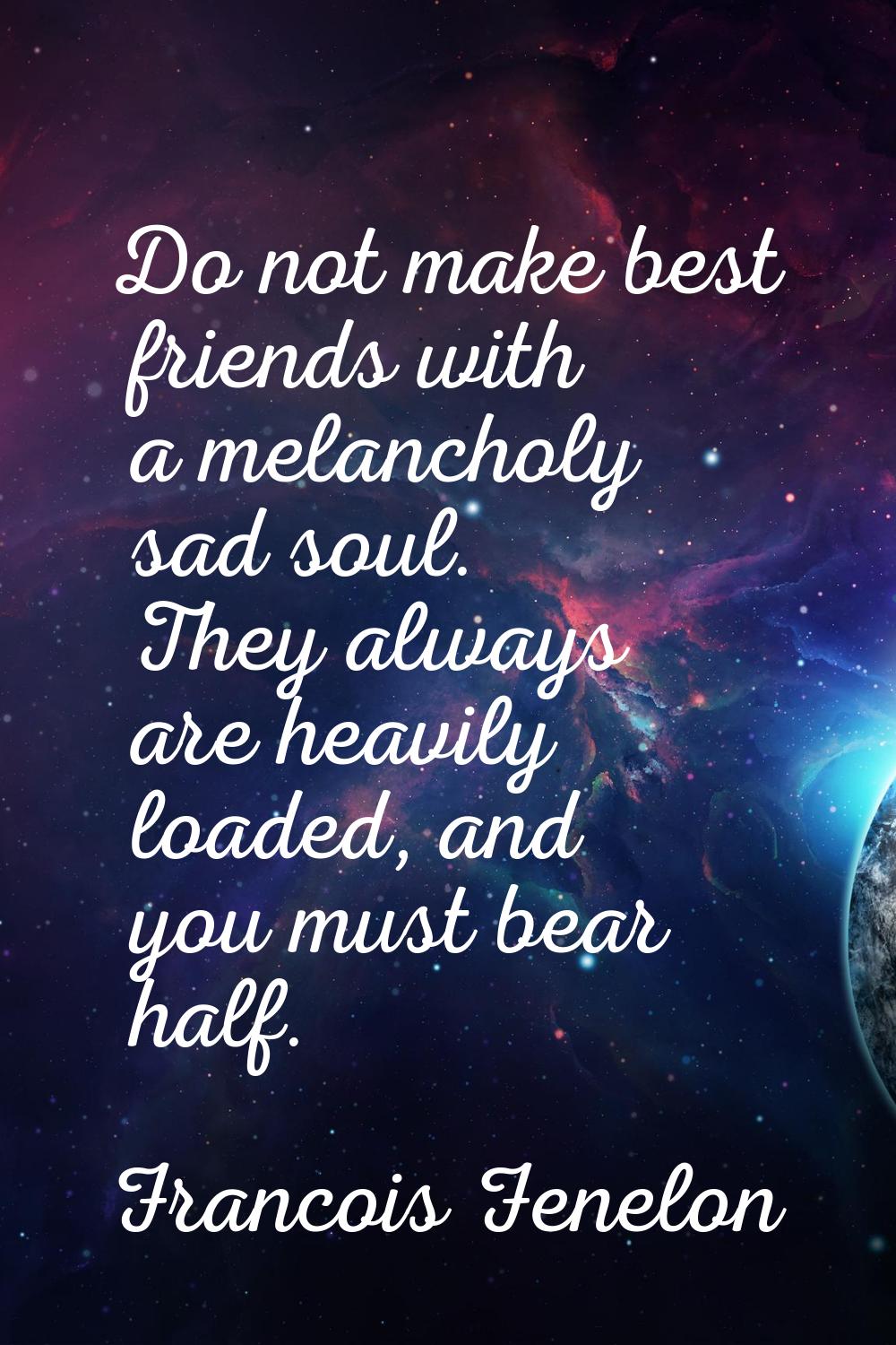 Do not make best friends with a melancholy sad soul. They always are heavily loaded, and you must b
