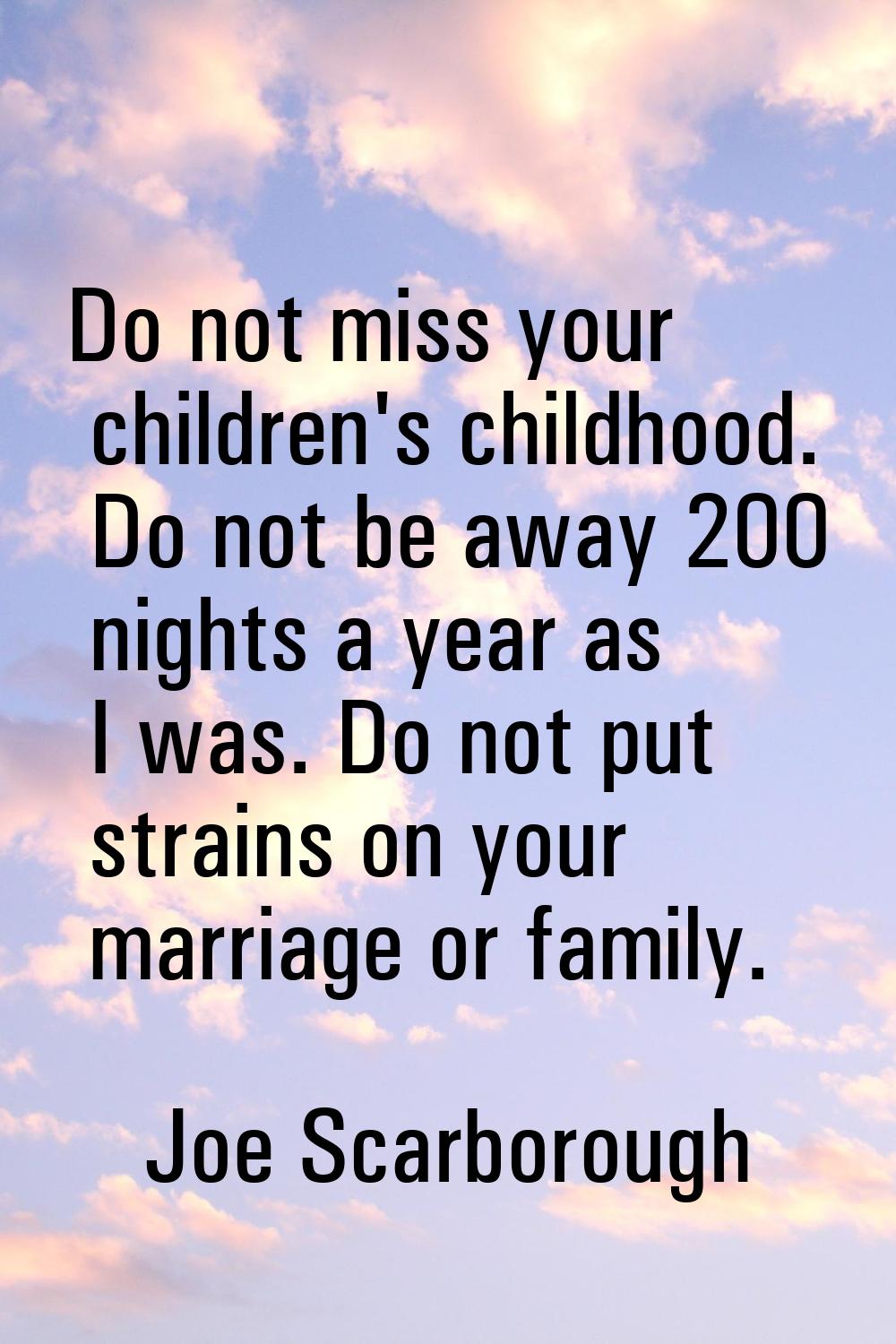 Do not miss your children's childhood. Do not be away 200 nights a year as I was. Do not put strain