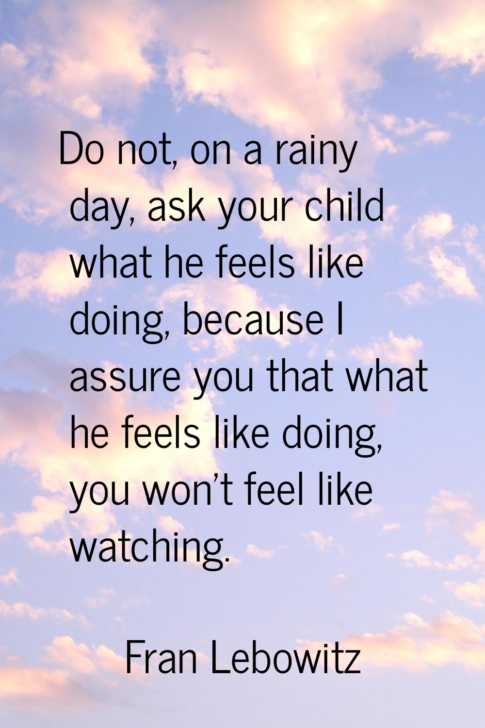 Do not, on a rainy day, ask your child what he feels like doing, because I assure you that what he 