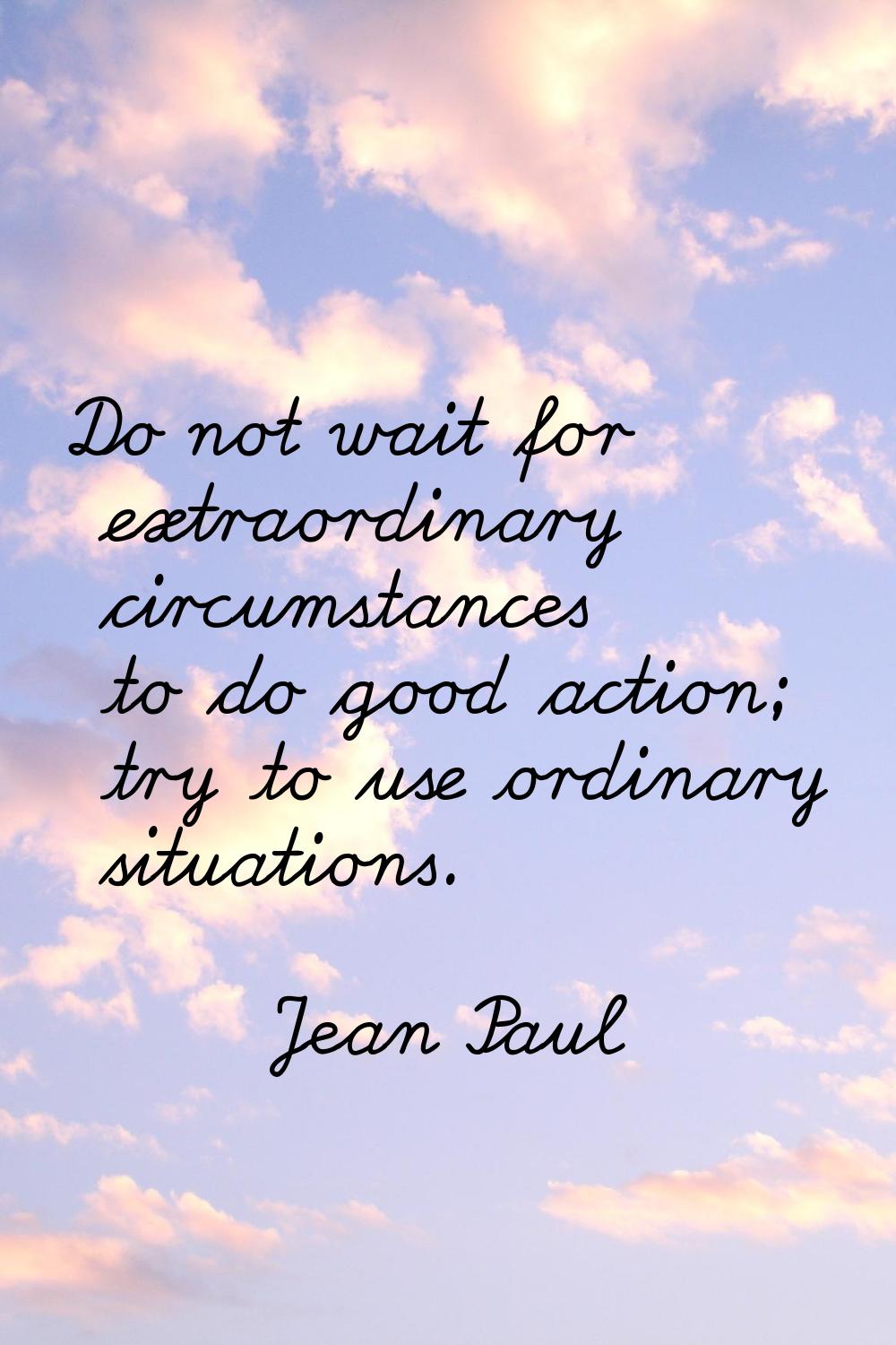 Do not wait for extraordinary circumstances to do good action; try to use ordinary situations.