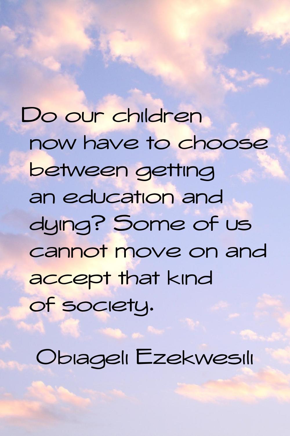 Do our children now have to choose between getting an education and dying? Some of us cannot move o