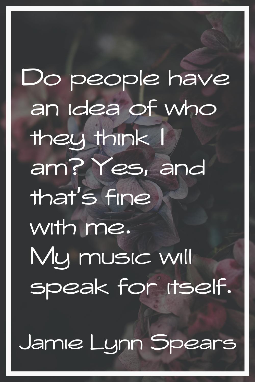 Do people have an idea of who they think I am? Yes, and that's fine with me. My music will speak fo