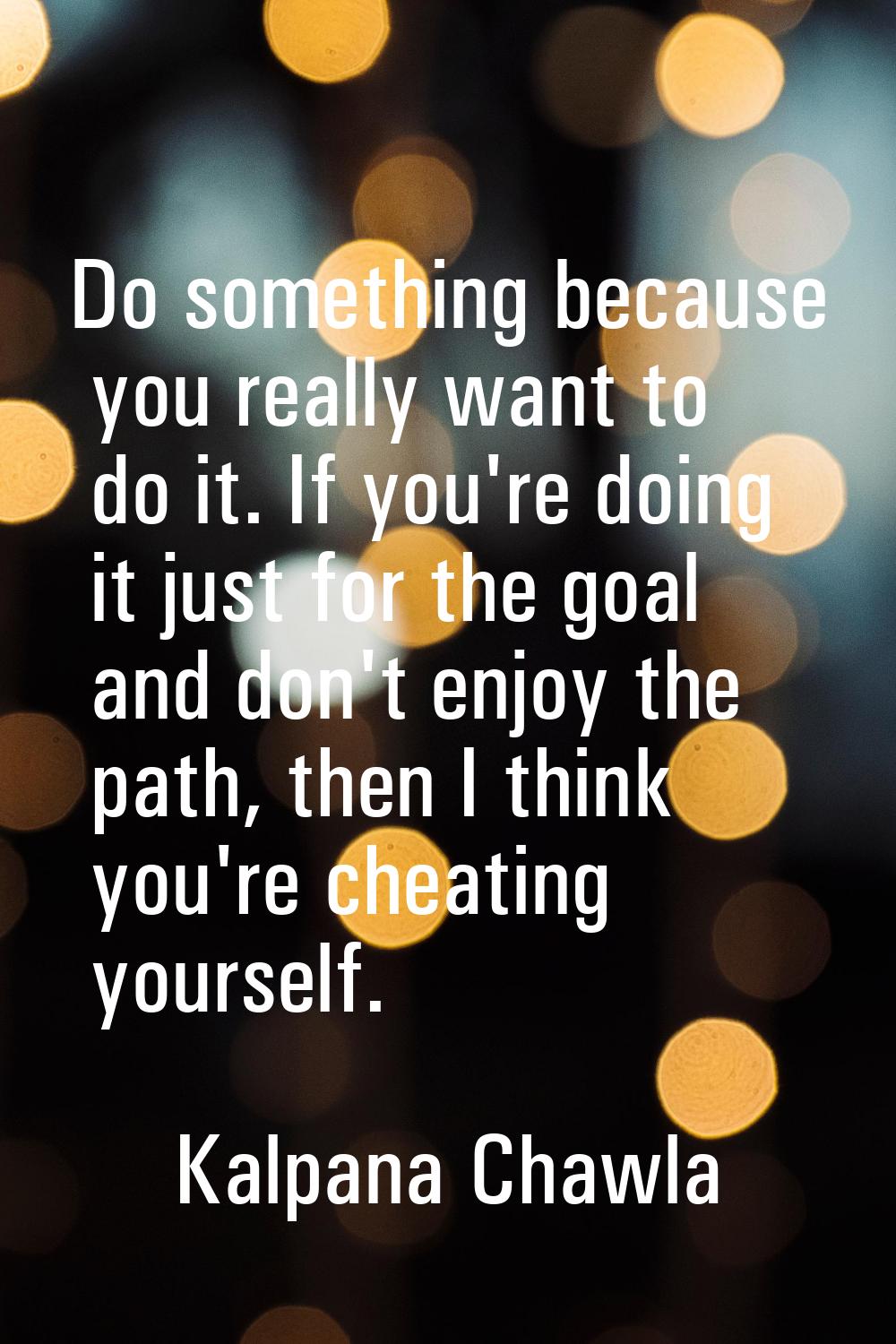 Do something because you really want to do it. If you're doing it just for the goal and don't enjoy