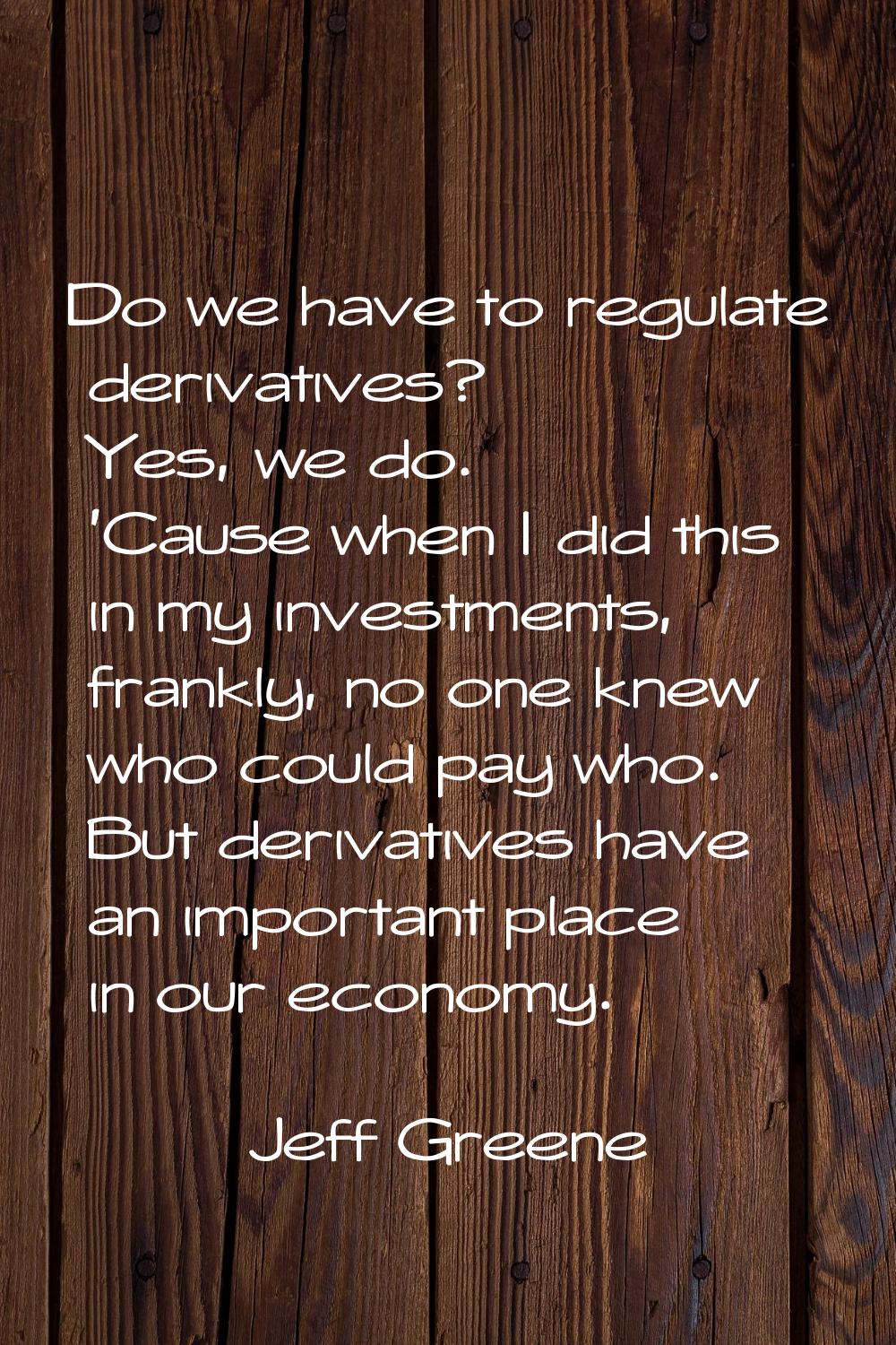 Do we have to regulate derivatives? Yes, we do. 'Cause when I did this in my investments, frankly, 