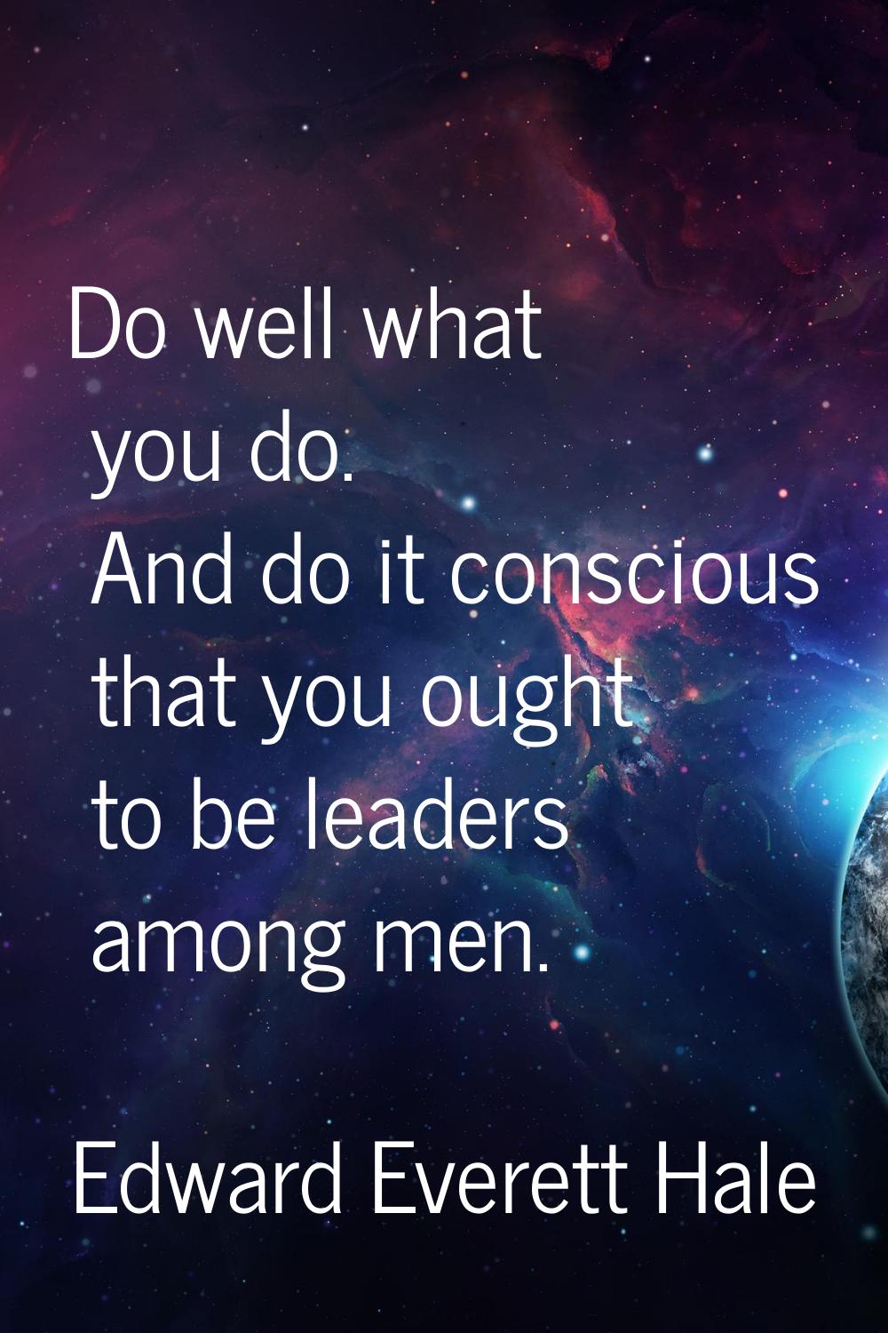 Do well what you do. And do it conscious that you ought to be leaders among men.