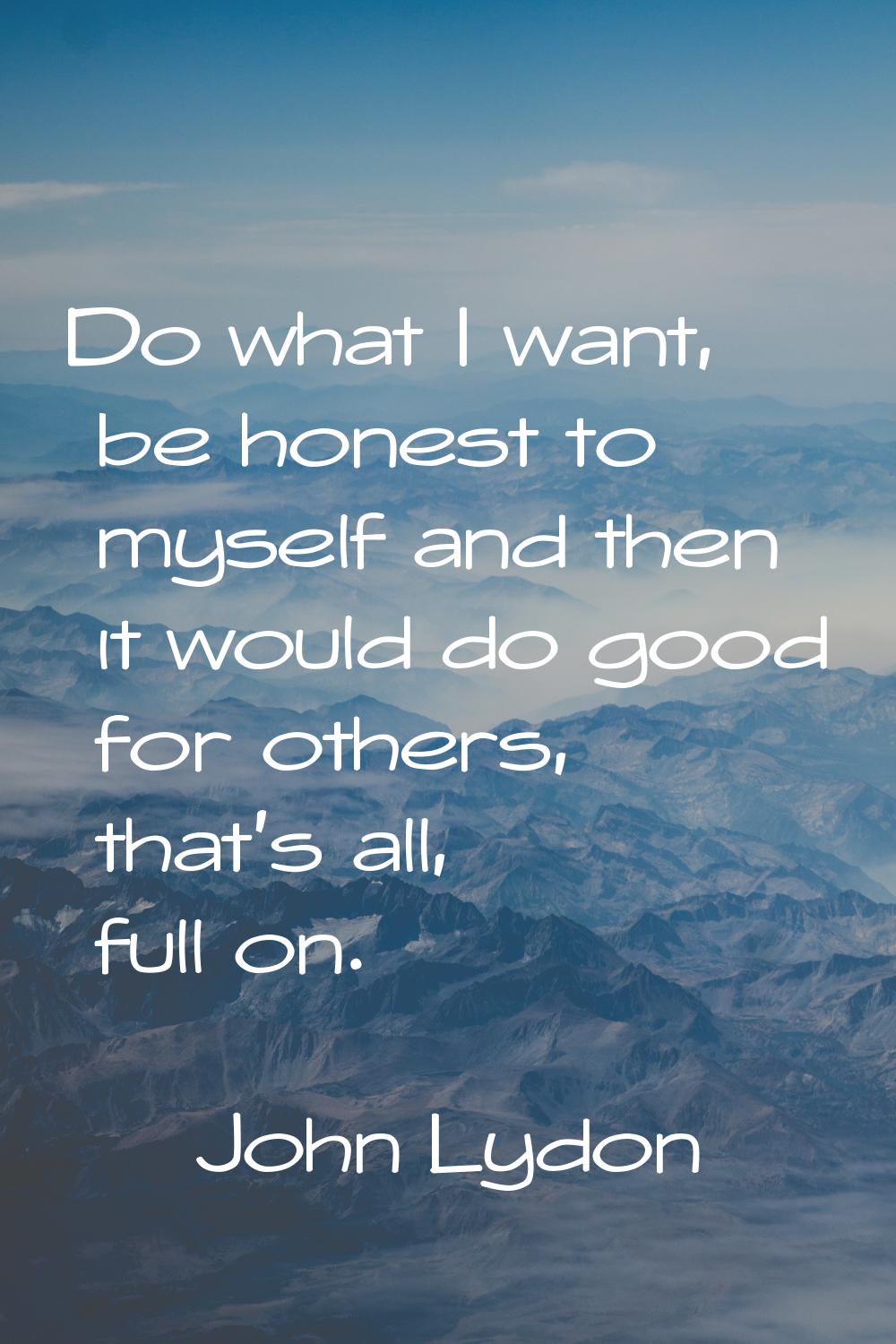 Do what I want, be honest to myself and then it would do good for others, that's all, full on.