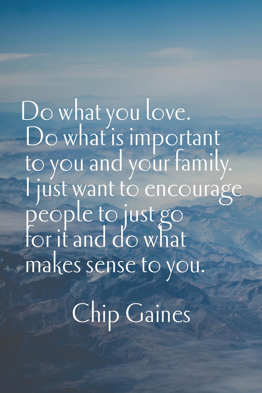 Do what you love. Do what is important to you and your family. I just want to encourage people to j