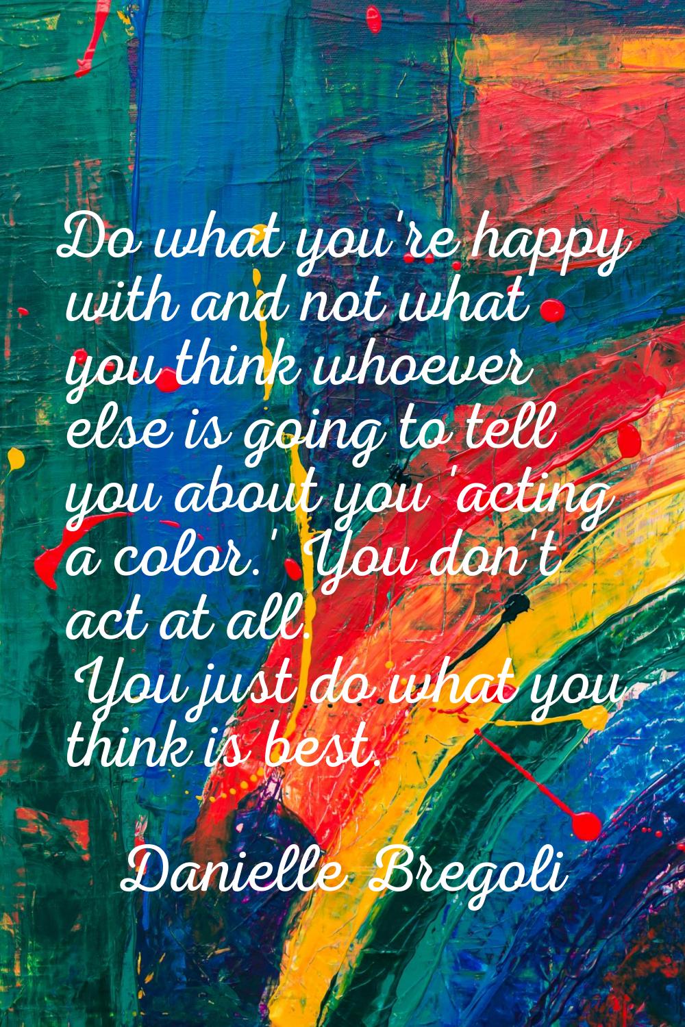 Do what you're happy with and not what you think whoever else is going to tell you about you 'actin