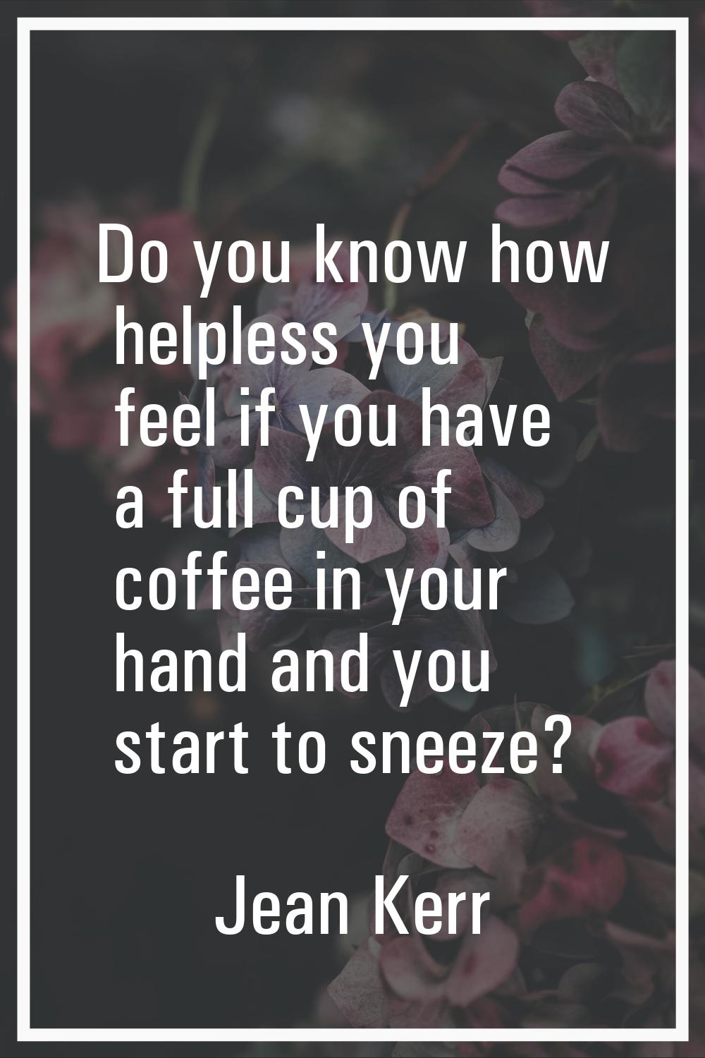 Do you know how helpless you feel if you have a full cup of coffee in your hand and you start to sn