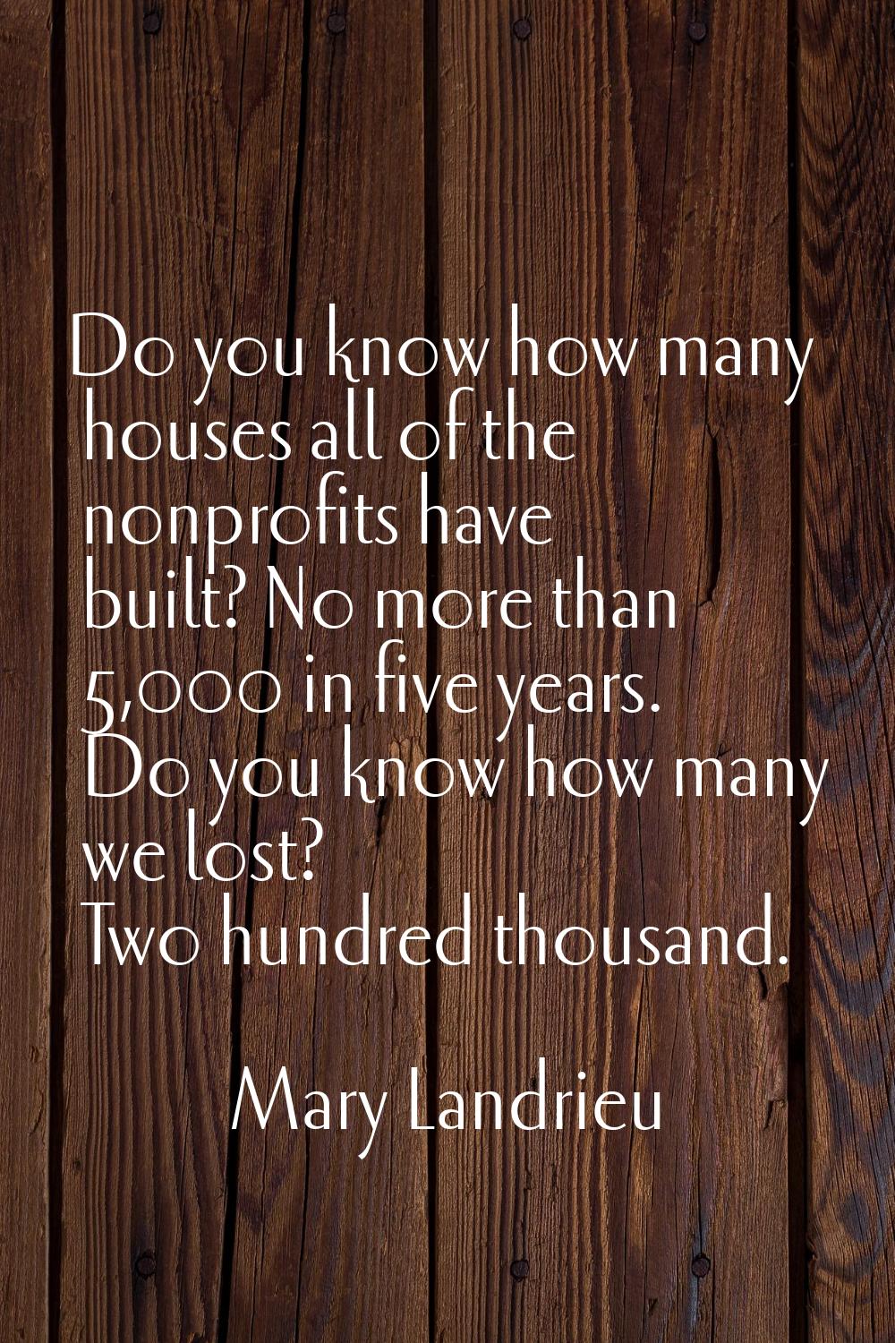 Do you know how many houses all of the nonprofits have built? No more than 5,000 in five years. Do 