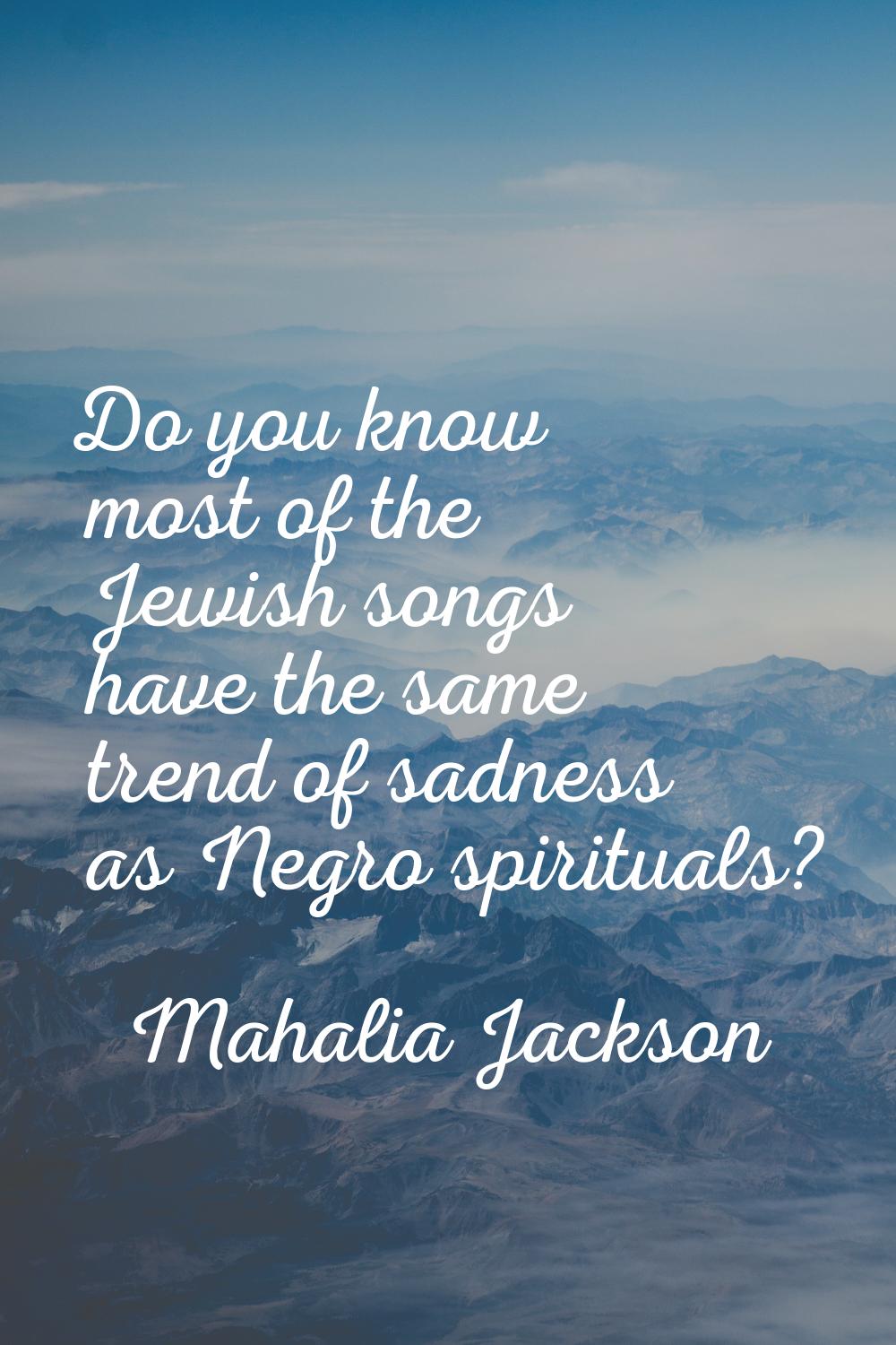 Do you know most of the Jewish songs have the same trend of sadness as Negro spirituals?