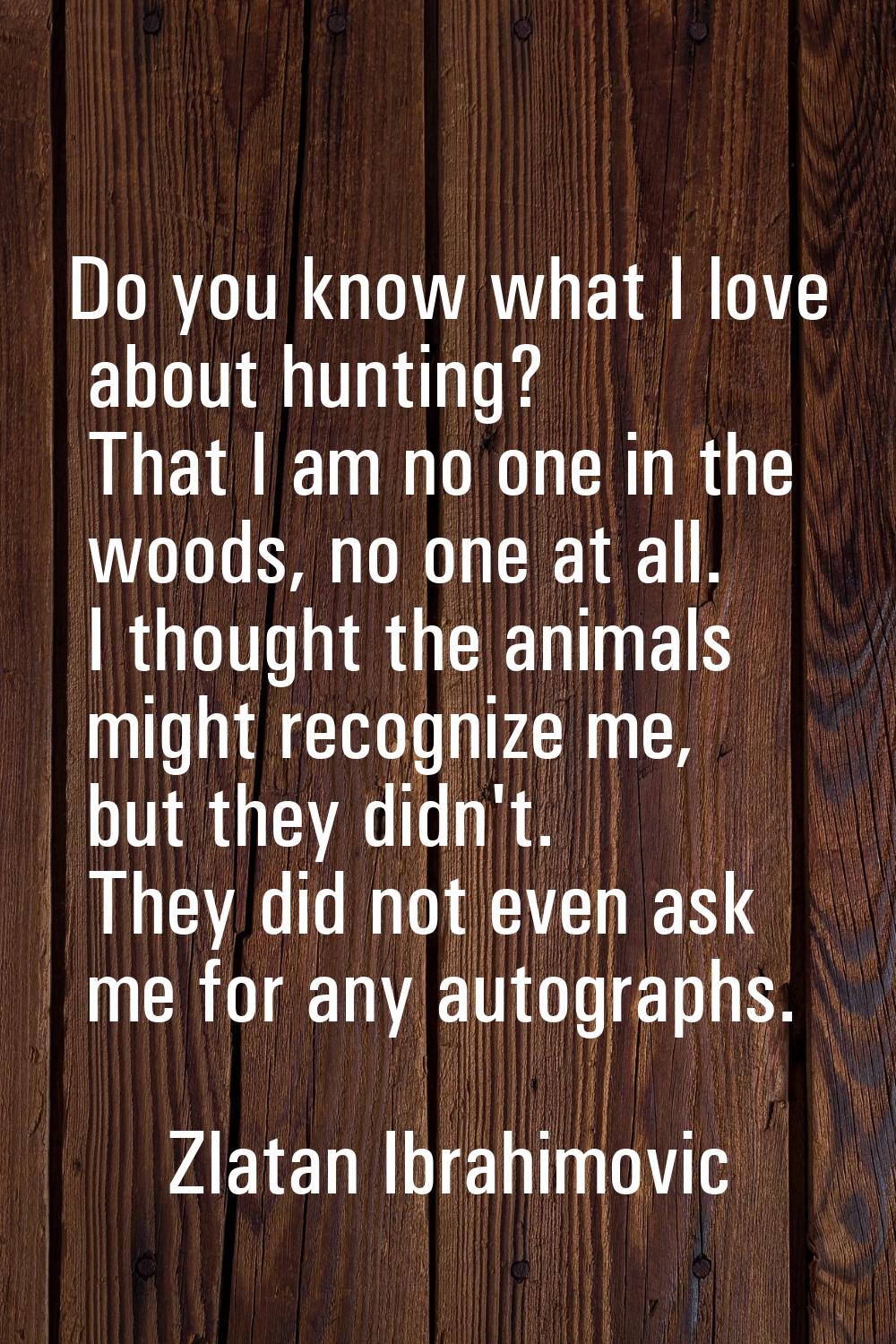 Do you know what I love about hunting? That I am no one in the woods, no one at all. I thought the 
