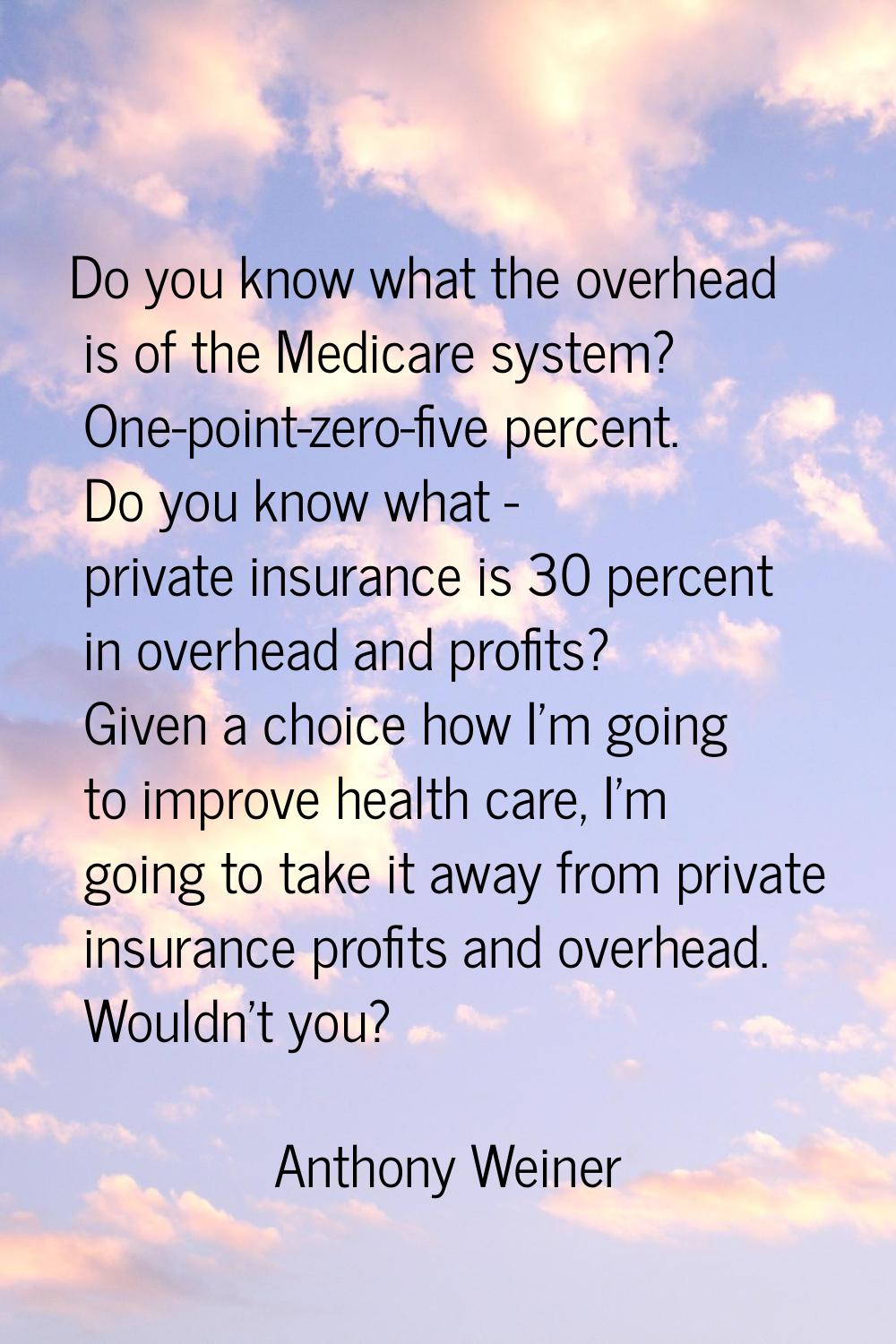Do you know what the overhead is of the Medicare system? One-point-zero-five percent. Do you know w