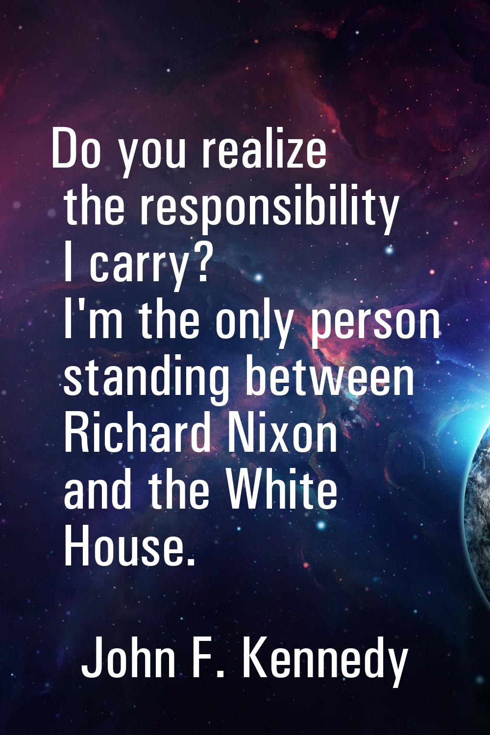 Do you realize the responsibility I carry? I'm the only person standing between Richard Nixon and t
