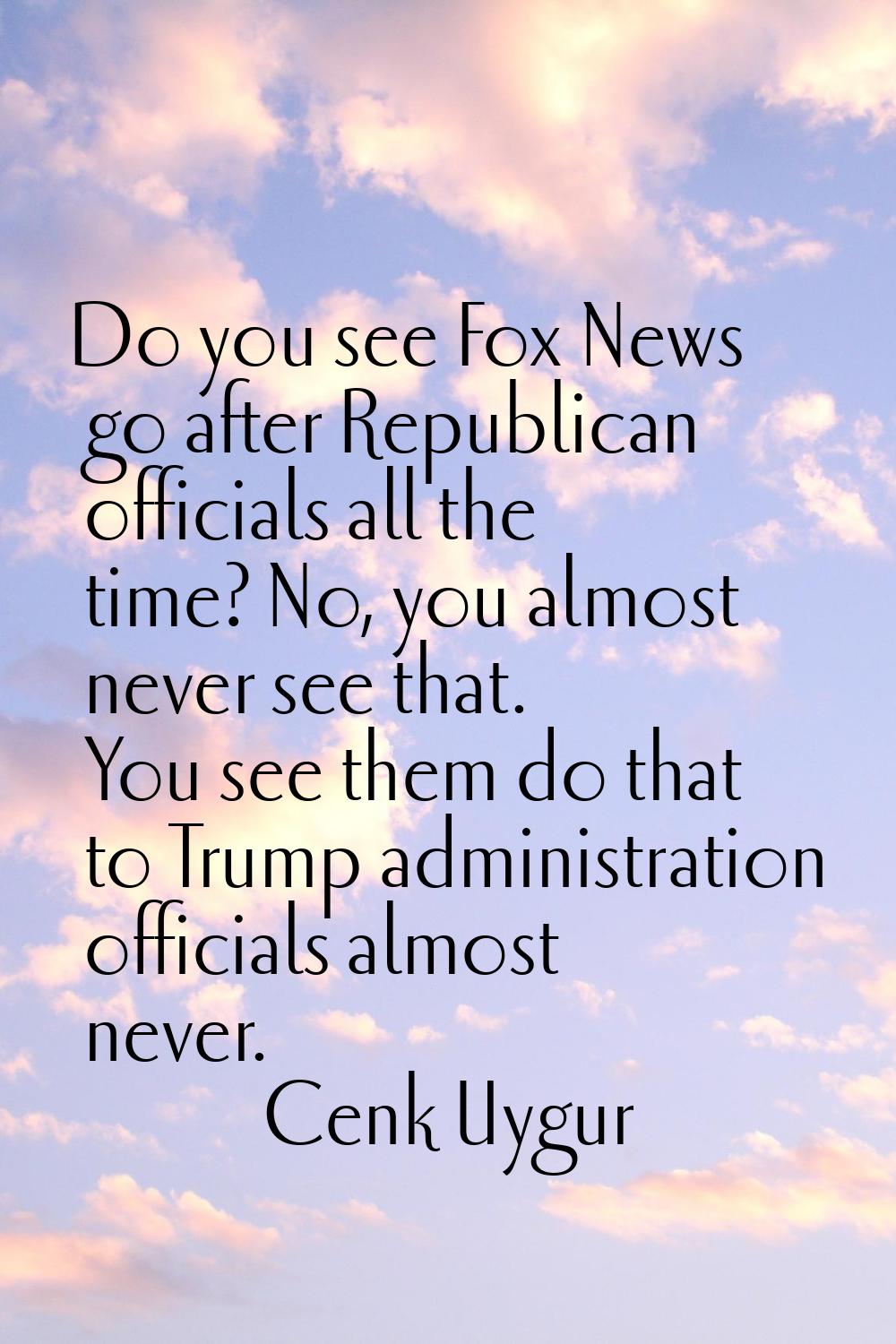 Do you see Fox News go after Republican officials all the time? No, you almost never see that. You 