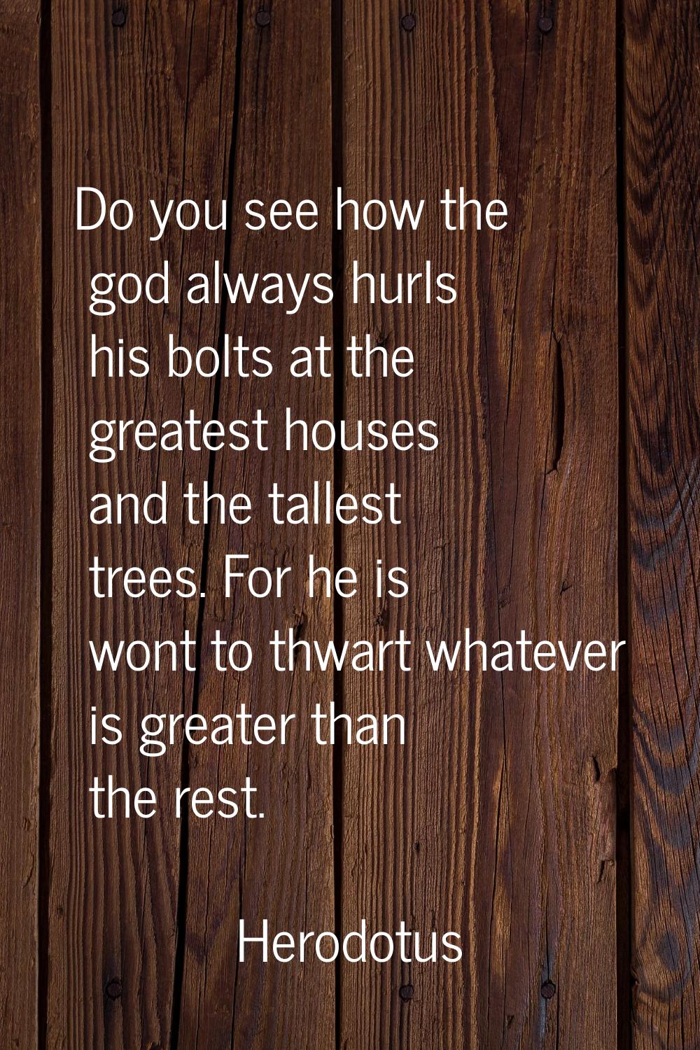 Do you see how the god always hurls his bolts at the greatest houses and the tallest trees. For he 