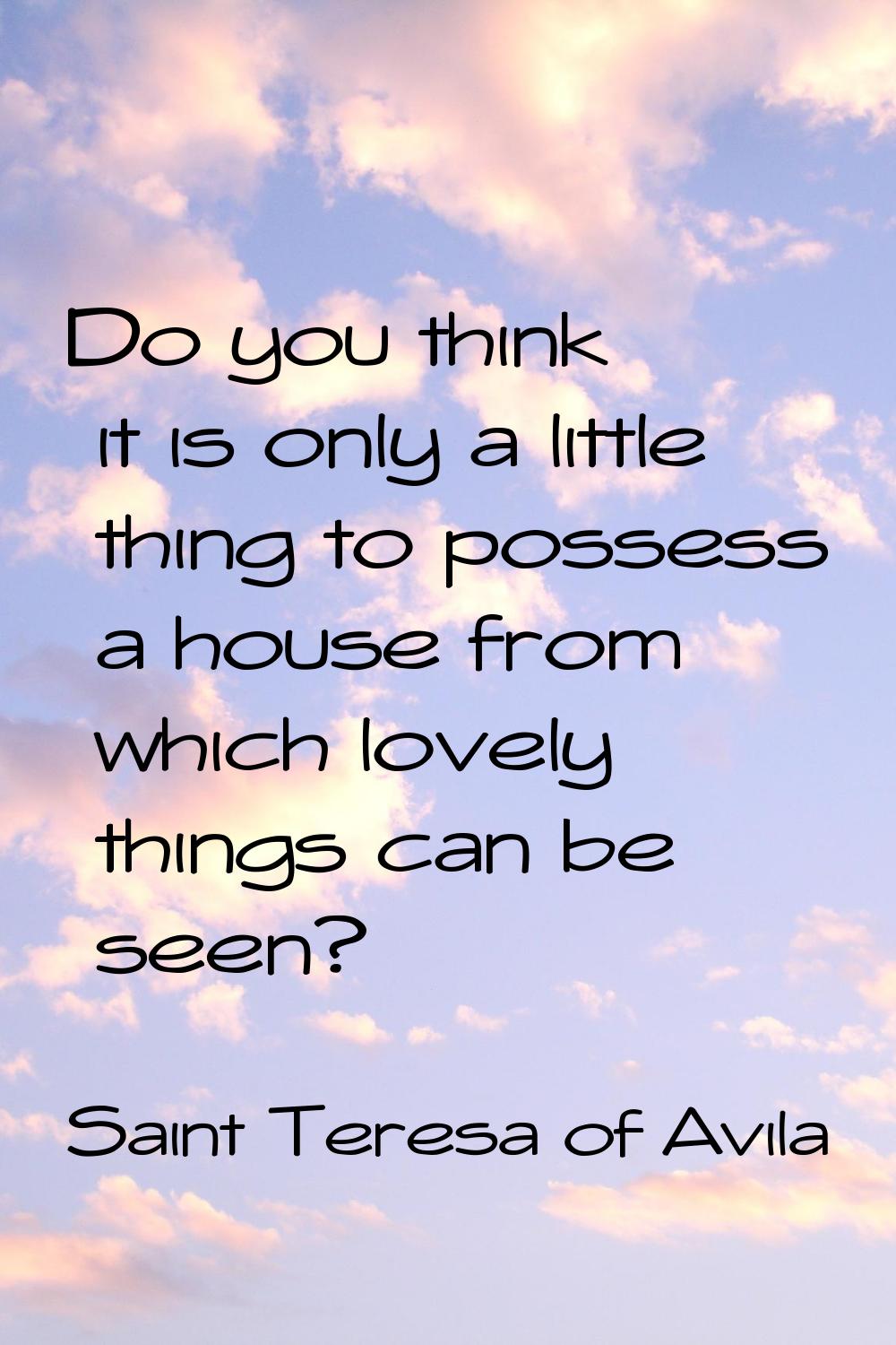 Do you think it is only a little thing to possess a house from which lovely things can be seen?