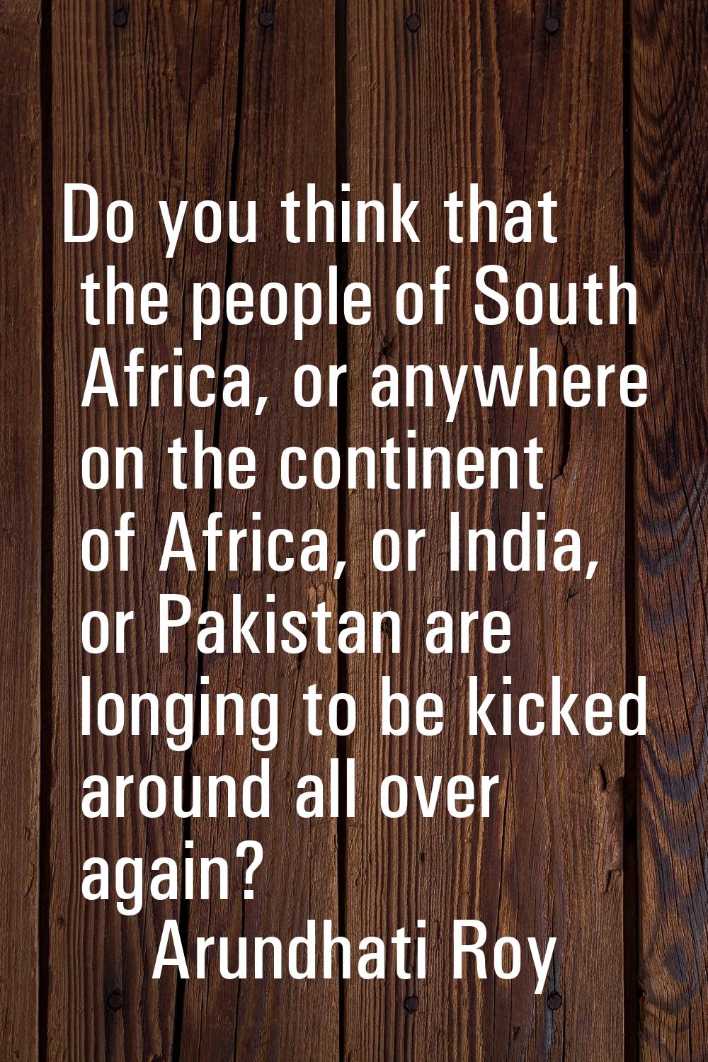 Do you think that the people of South Africa, or anywhere on the continent of Africa, or India, or 