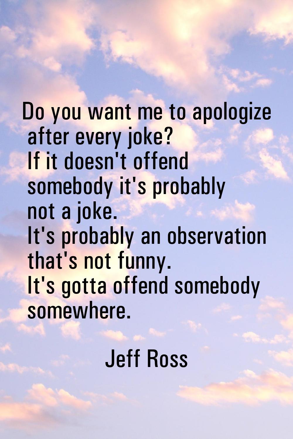 Do you want me to apologize after every joke? If it doesn't offend somebody it's probably not a jok