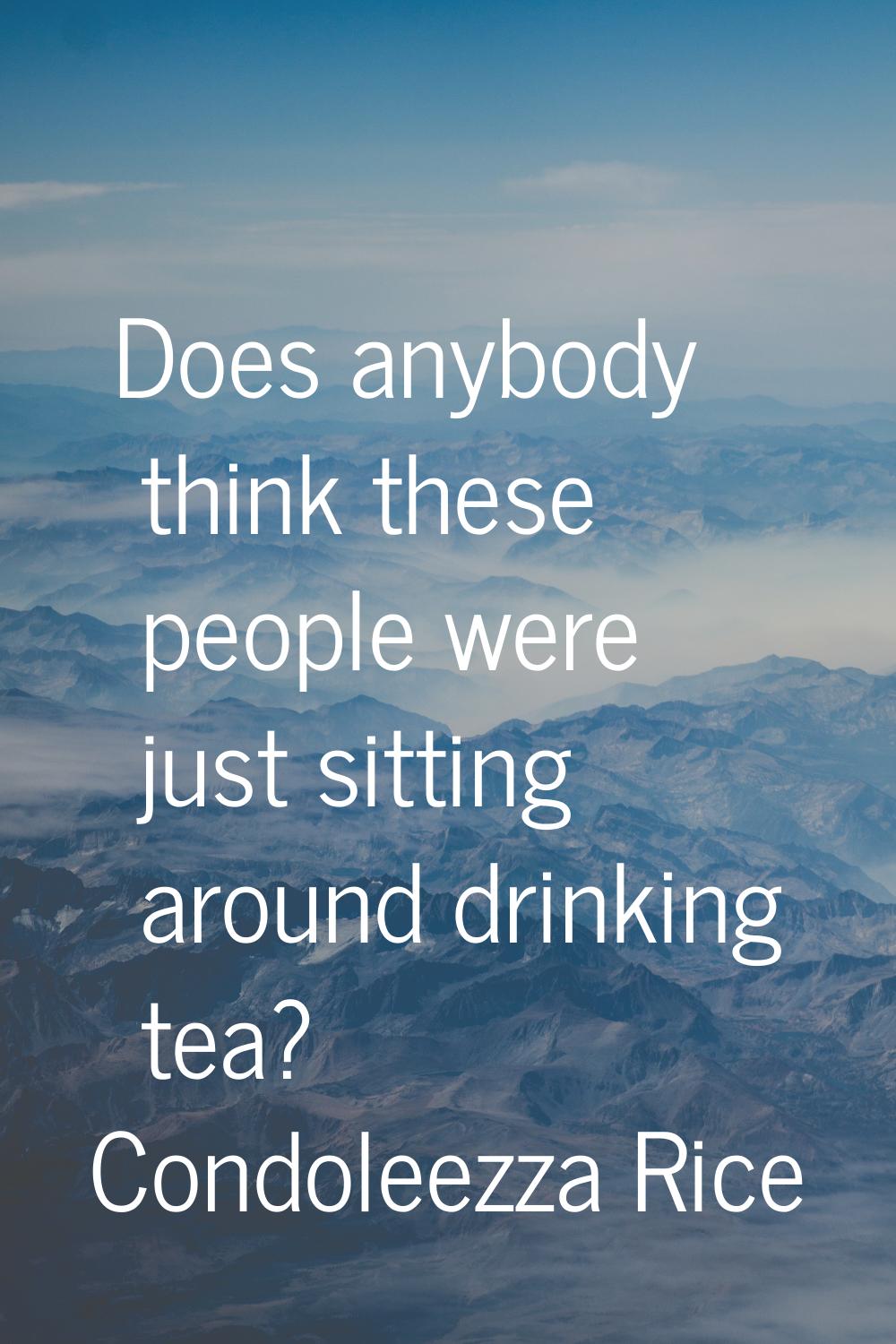 Does anybody think these people were just sitting around drinking tea?