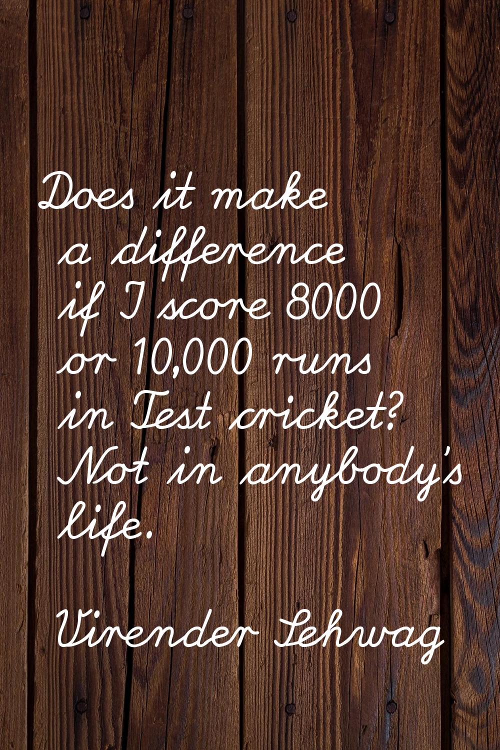 Does it make a difference if I score 8000 or 10,000 runs in Test cricket? Not in anybody's life.
