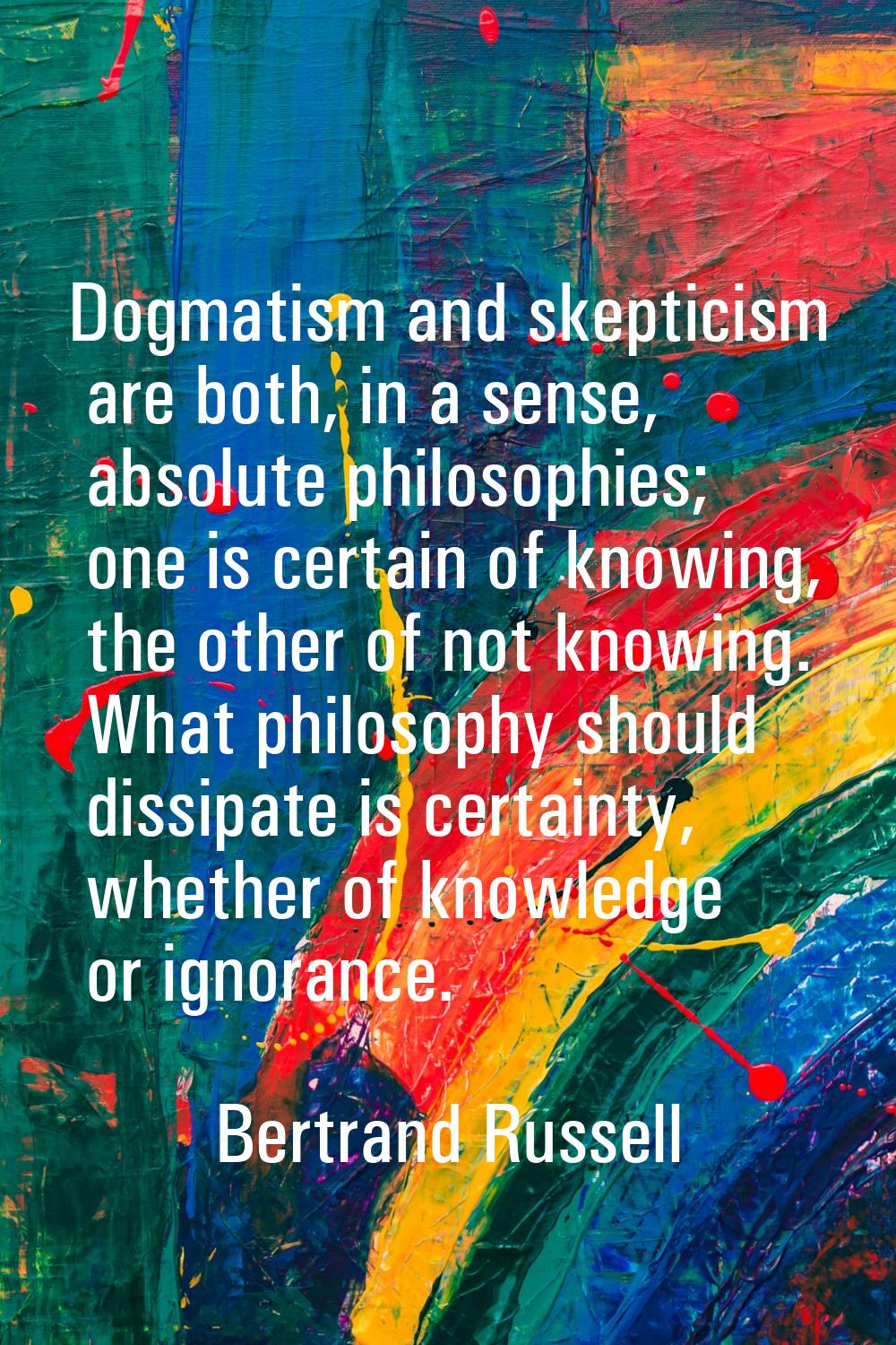 Dogmatism and skepticism are both, in a sense, absolute philosophies; one is certain of knowing, th