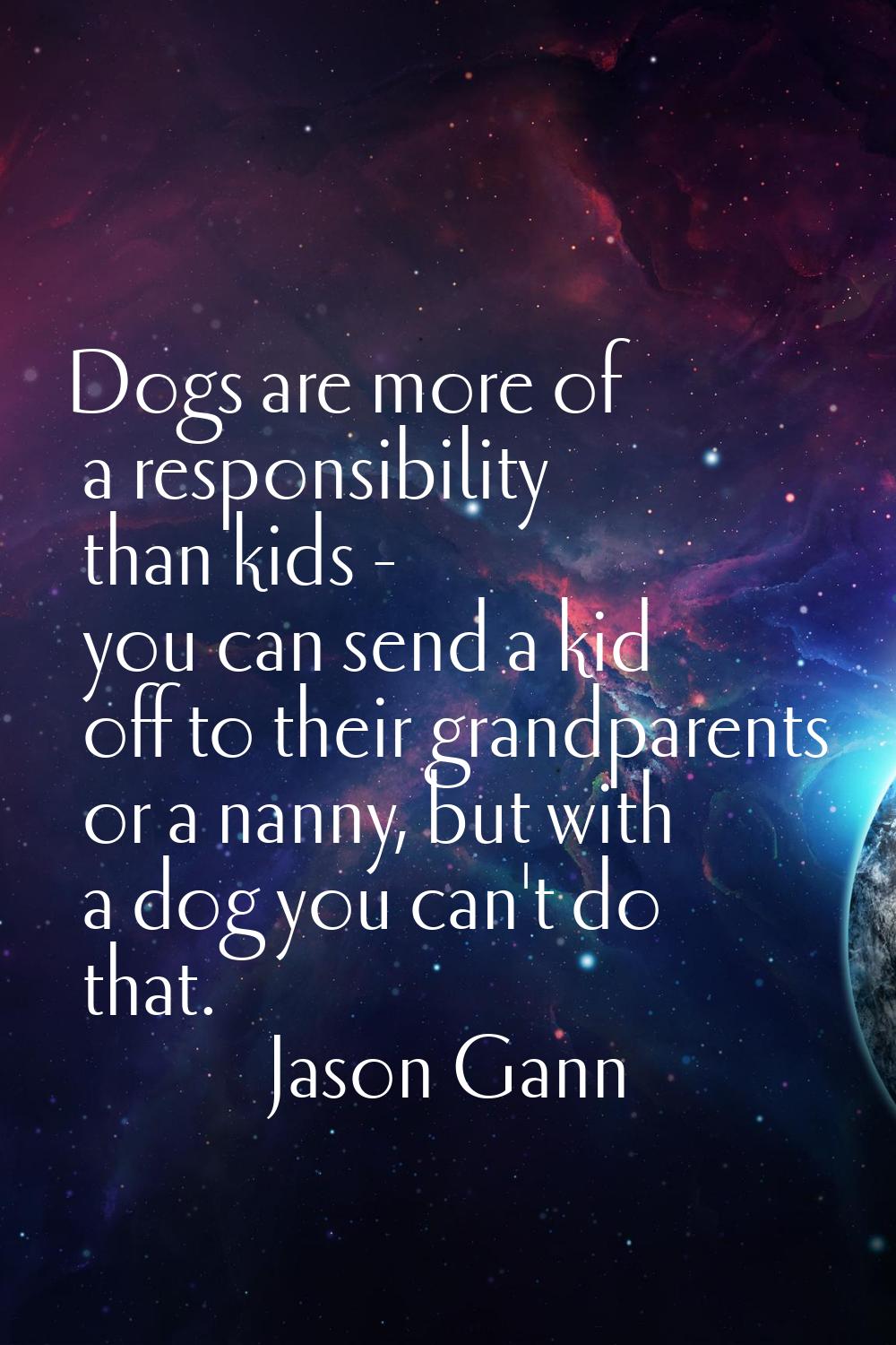 Dogs are more of a responsibility than kids - you can send a kid off to their grandparents or a nan