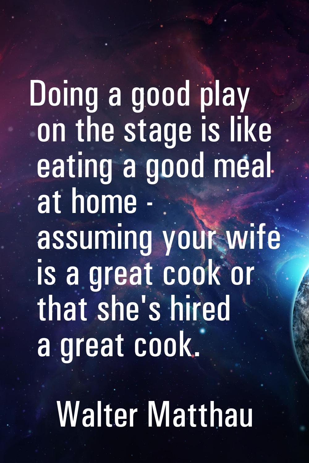 Doing a good play on the stage is like eating a good meal at home - assuming your wife is a great c