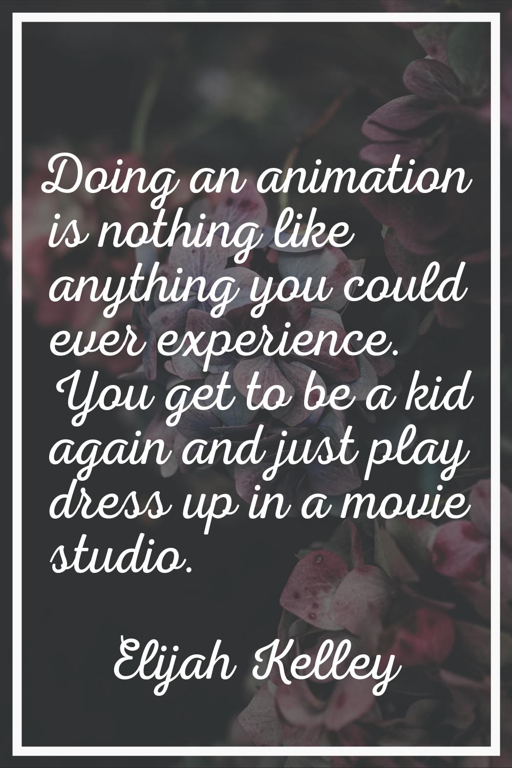 Doing an animation is nothing like anything you could ever experience. You get to be a kid again an