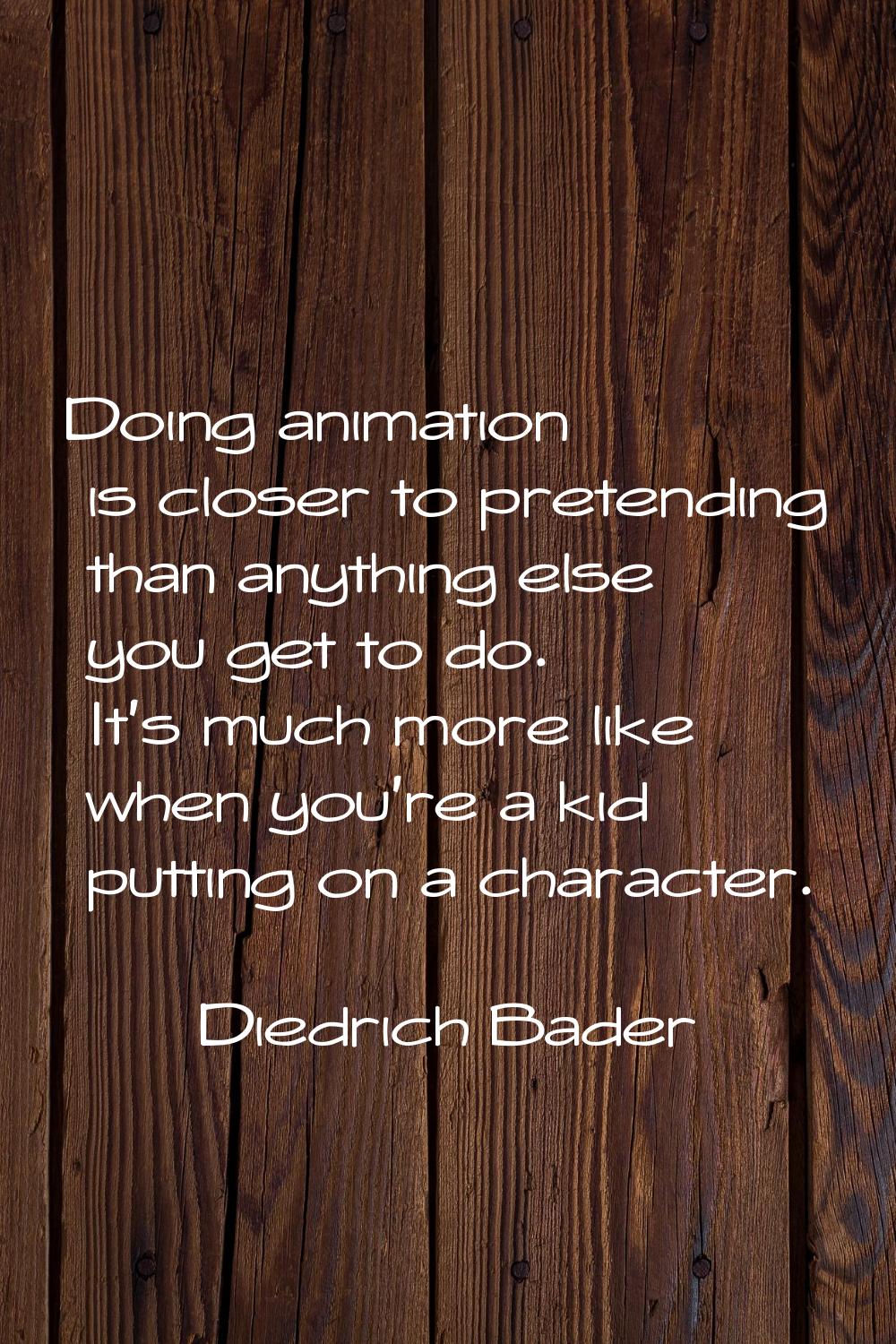 Doing animation is closer to pretending than anything else you get to do. It's much more like when 