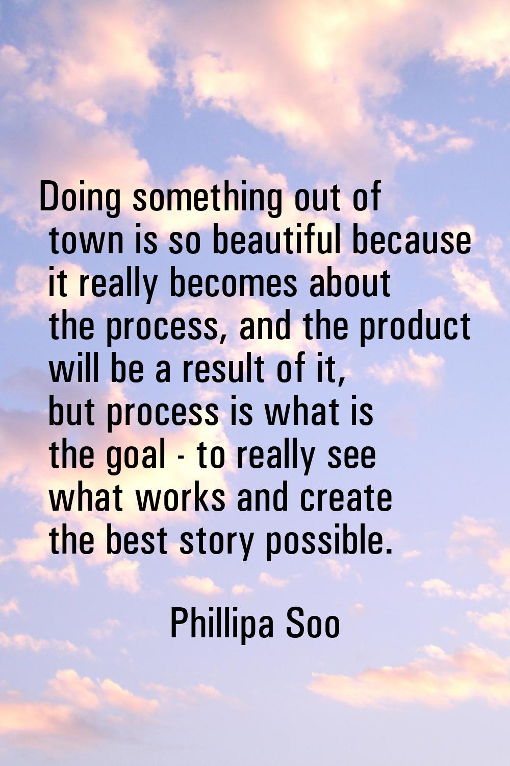 Doing something out of town is so beautiful because it really becomes about the process, and the pr