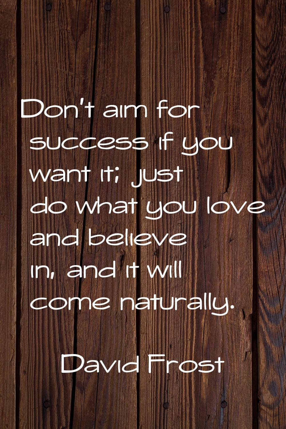 Don't aim for success if you want it; just do what you love and believe in, and it will come natura