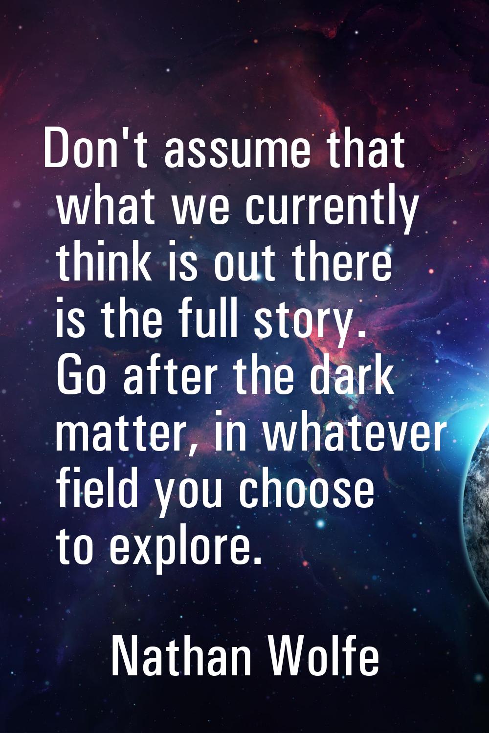Don't assume that what we currently think is out there is the full story. Go after the dark matter,