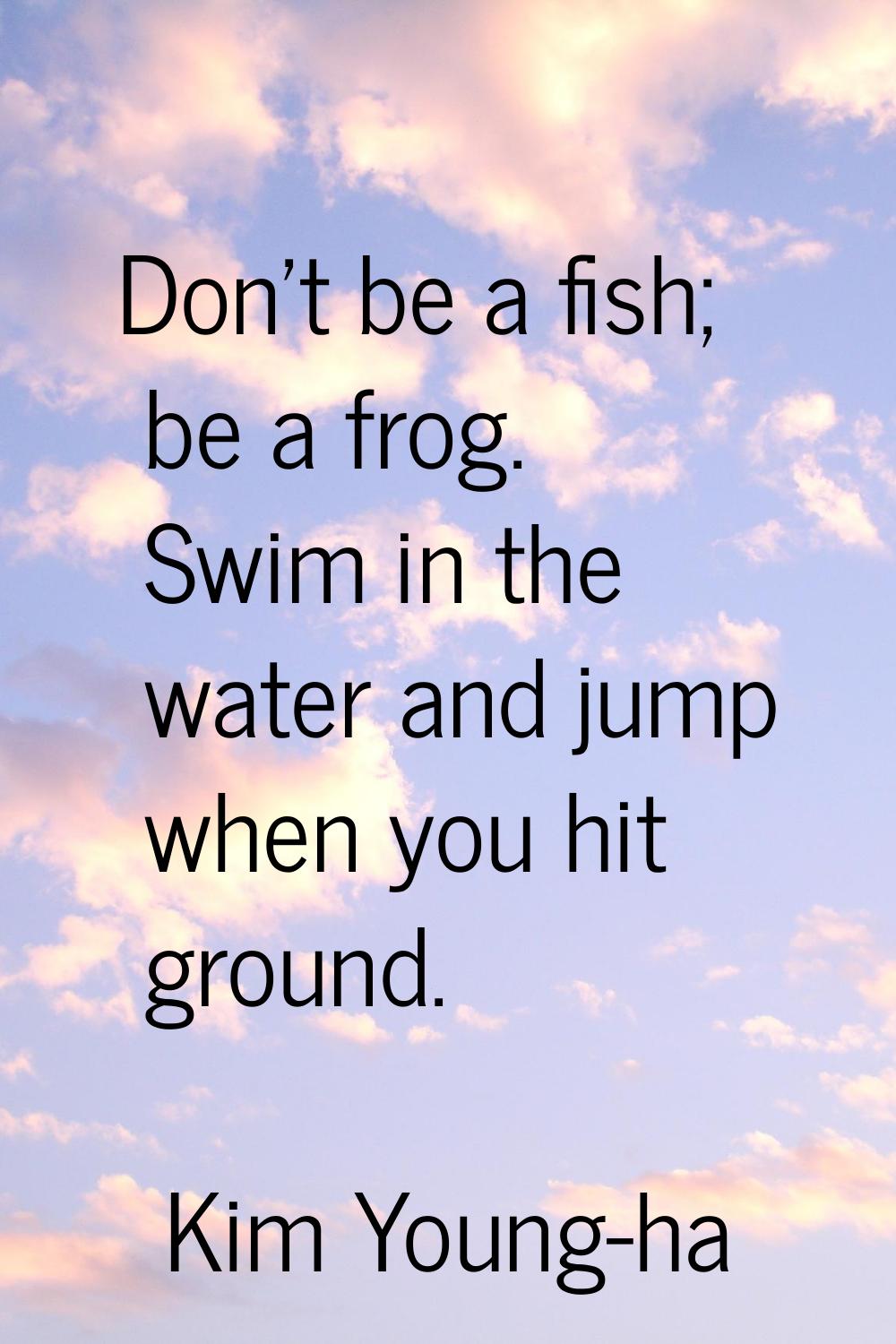 Don't be a fish; be a frog. Swim in the water and jump when you hit ground.